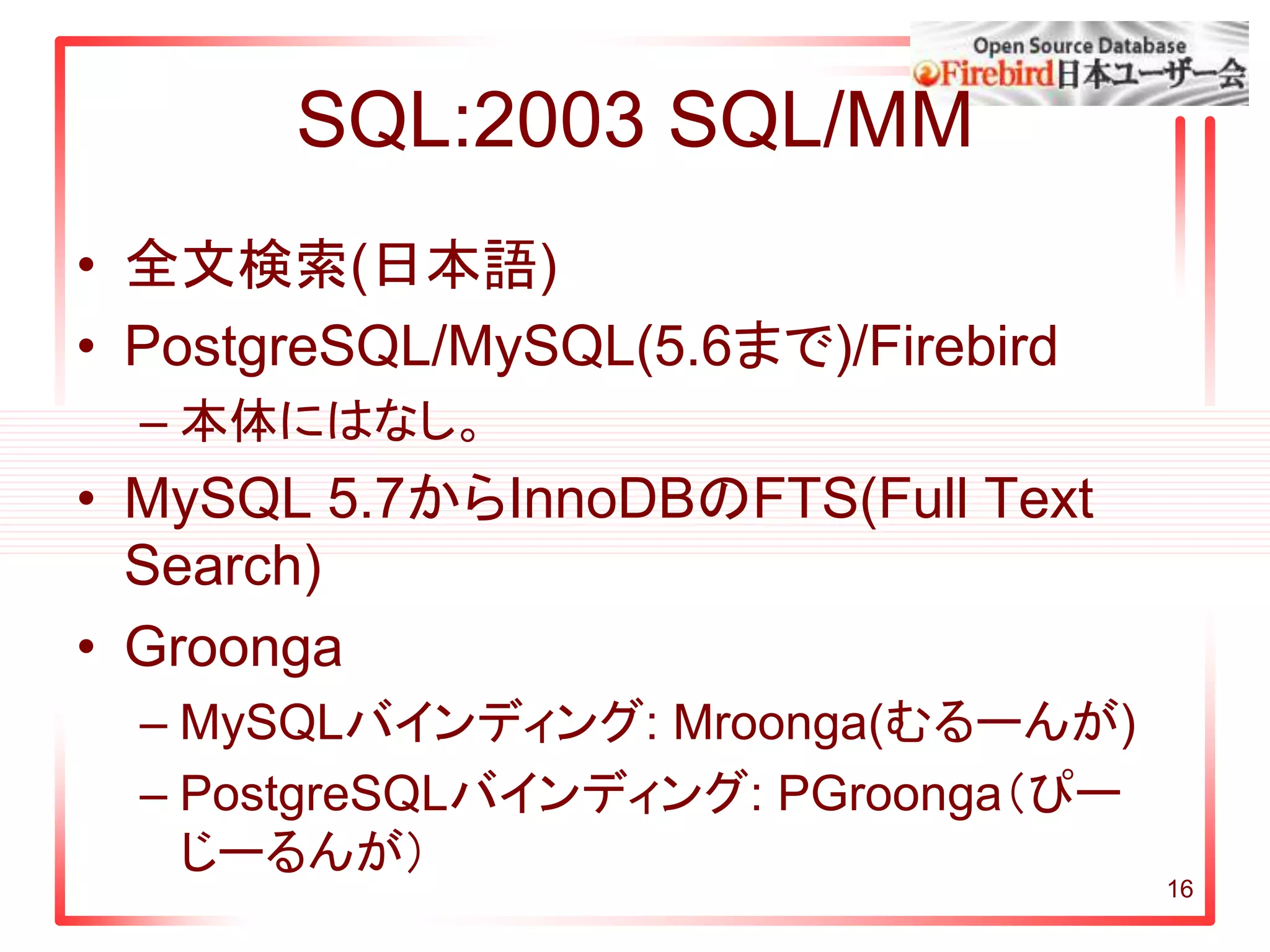 SQL:2003 SQL/MM
• 全文検索(日本語)
• PostgreSQL/MySQL(5.6まで)/Firebird
– 本体にはなし。
• MySQL 5.7からInnoDBのFTS(Full Text
Search)
• Groonga
– MySQLバインディング: Mroonga(むるーんが)
– PostgreSQLバインディング: PGroonga（ぴー
じーるんが）
16
 