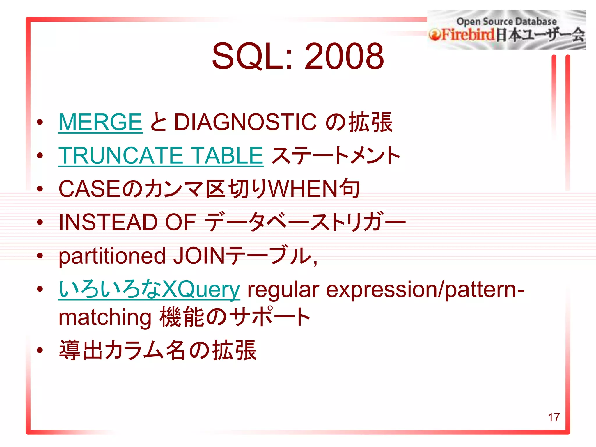 SQL: 2008
• MERGE と DIAGNOSTIC の拡張
• TRUNCATE TABLE ステートメント
• CASEのカンマ区切りWHEN句
• INSTEAD OF データベーストリガー
• partitioned JOINテーブル,
• いろいろなXQuery regular expression/pattern-
matching 機能のサポート
• 導出カラム名の拡張
17
 