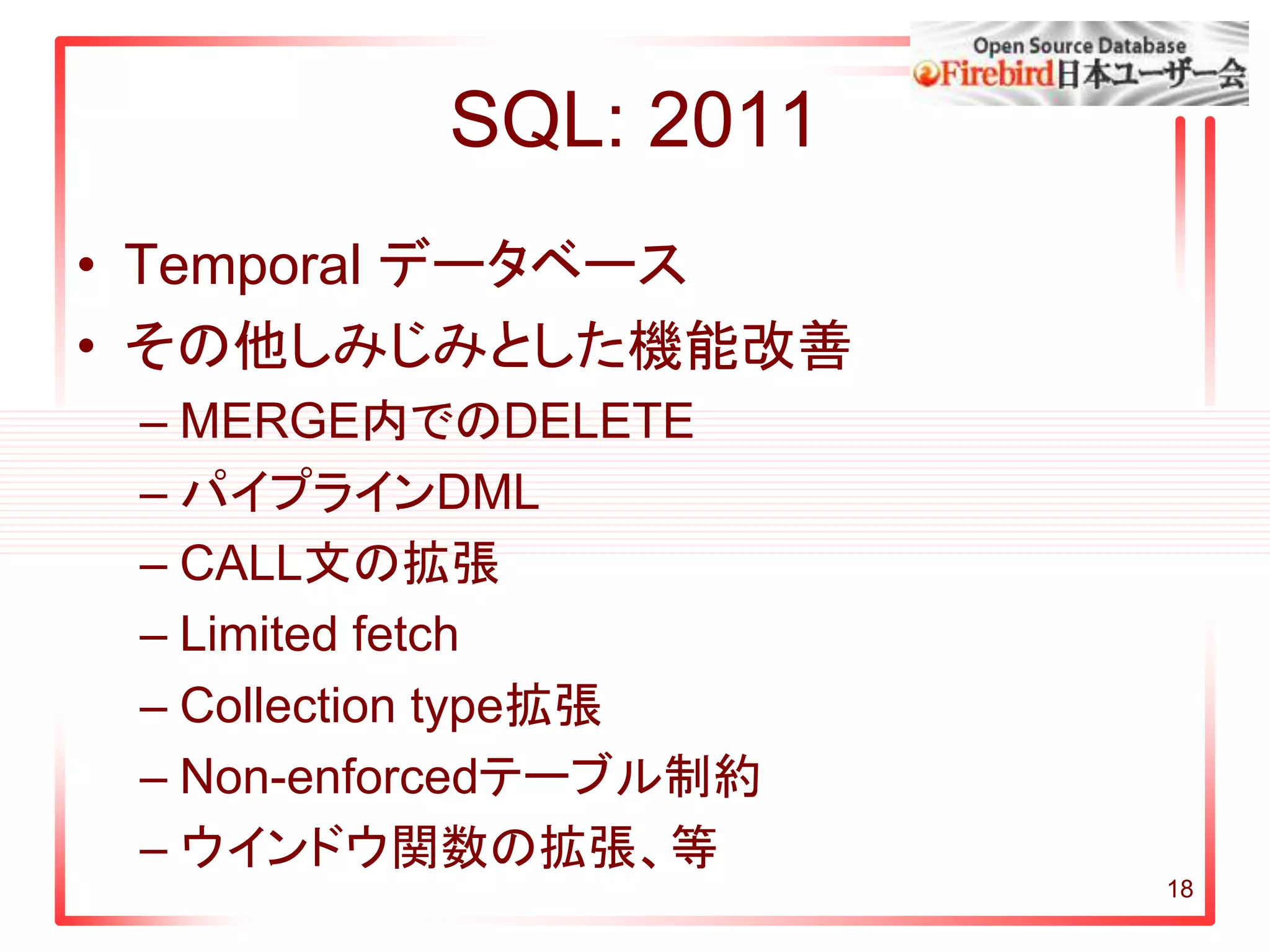 SQL: 2011
• Temporal データベース
• その他しみじみとした機能改善
– MERGE内でのDELETE
– パイプラインDML
– CALL文の拡張
– Limited fetch
– Collection type拡張
– Non-enforcedテーブル制約
– ウインドウ関数の拡張、等
18
 