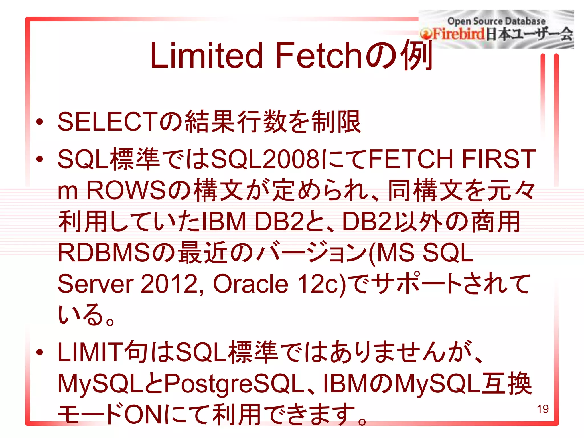 Limited Fetchの例
• SELECTの結果行数を制限
• SQL標準ではSQL2008にてFETCH FIRST
m ROWSの構文が定められ、同構文を元々
利用していたIBM DB2と、DB2以外の商用
RDBMSの最近のバージョン(MS SQL
Server 2012, Oracle 12c)でサポートされて
いる。
• LIMIT句はSQL標準ではありませんが、
MySQLとPostgreSQL、IBMのMySQL互換
モードONにて利用できます。 19
 