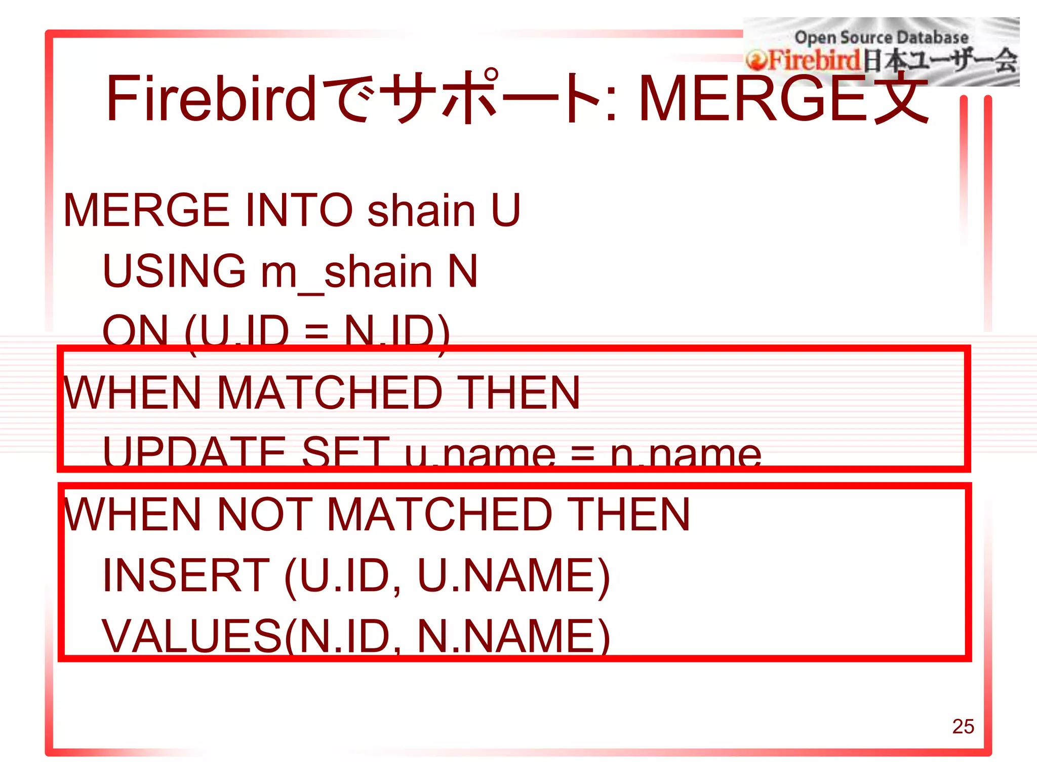 25
Firebirdでサポート: MERGE文
MERGE INTO shain U
USING m_shain N
ON (U.ID = N.ID)
WHEN MATCHED THEN
UPDATE SET u.name = n.name
WHEN NOT MATCHED THEN
INSERT (U.ID, U.NAME)
VALUES(N.ID, N.NAME)
 