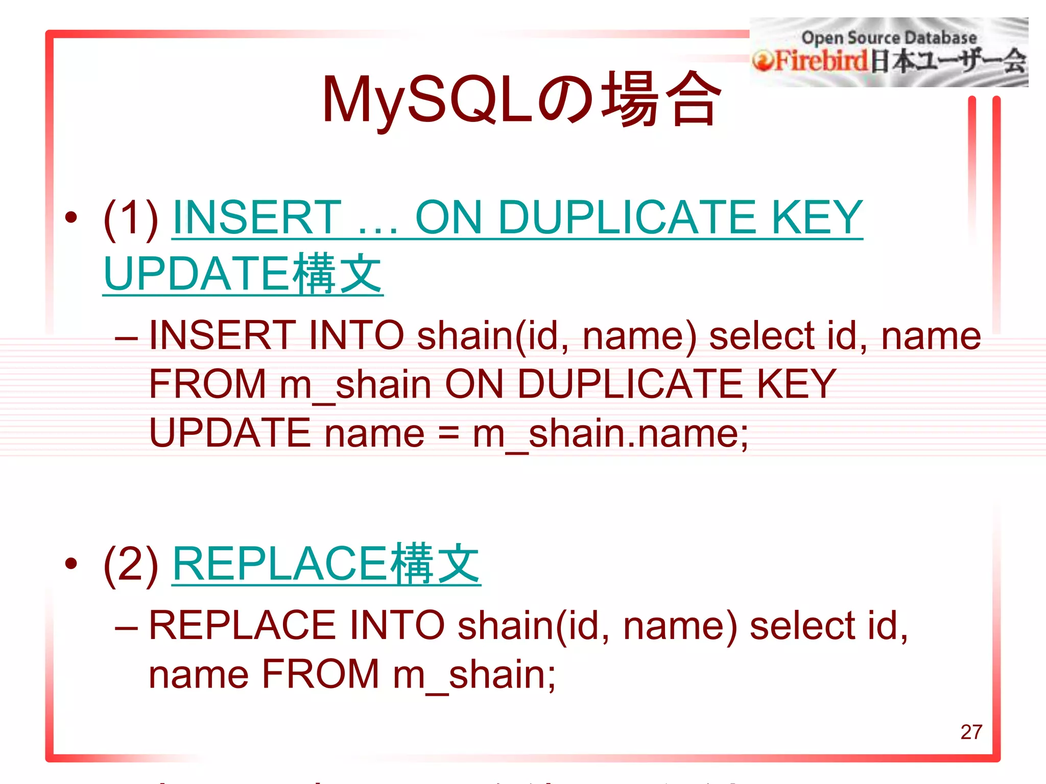 27
MySQLの場合
• (1) INSERT … ON DUPLICATE KEY
UPDATE構文
– INSERT INTO shain(id, name) select id, name
FROM m_shain ON DUPLICATE KEY
UPDATE name = m_shain.name;
• (2) REPLACE構文
– REPLACE INTO shain(id, name) select id,
name FROM m_shain;
 