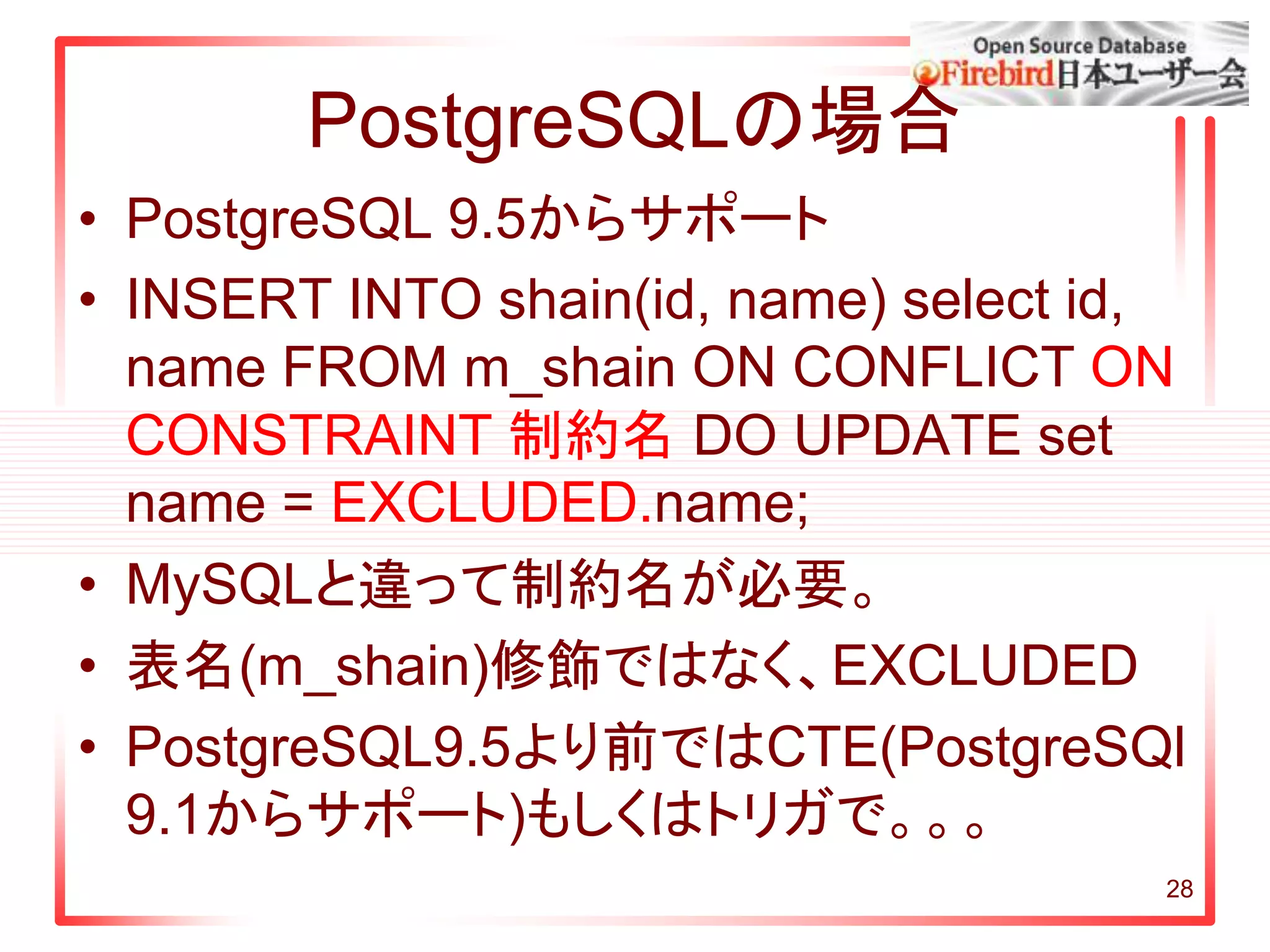 28
PostgreSQLの場合
• PostgreSQL 9.5からサポート
• INSERT INTO shain(id, name) select id,
name FROM m_shain ON CONFLICT ON
CONSTRAINT 制約名 DO UPDATE set
name = EXCLUDED.name;
• MySQLと違って制約名が必要。
• 表名(m_shain)修飾ではなく、EXCLUDED
• PostgreSQL9.5より前ではCTE(PostgreSQl
9.1からサポート)もしくはトリガで。。。
 