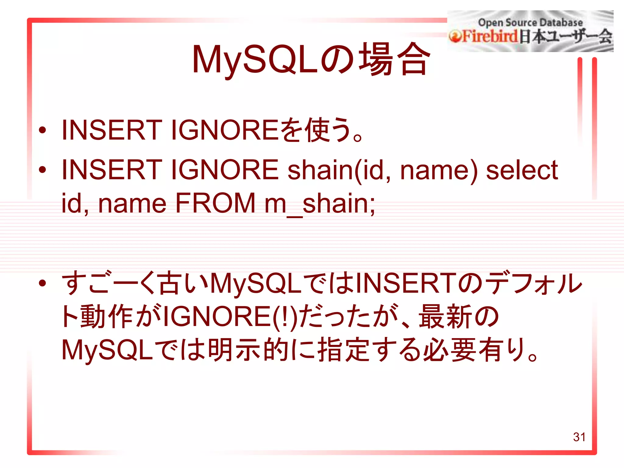 31
MySQLの場合
• INSERT IGNOREを使う。
• INSERT IGNORE shain(id, name) select
id, name FROM m_shain;
• すごーく古いMySQLではINSERTのデフォル
ト動作がIGNORE(!)だったが、最新の
MySQLでは明示的に指定する必要有り。
 