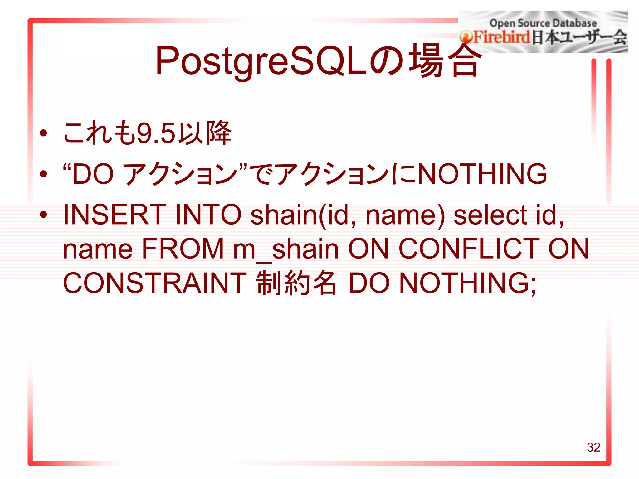 32
PostgreSQLの場合
• これも9.5以降
• “DO アクション”でアクションにNOTHING
• INSERT INTO shain(id, name) select id,
name FROM m_shain ON CONFLICT ON
CONSTRAINT 制約名 DO NOTHING;
 