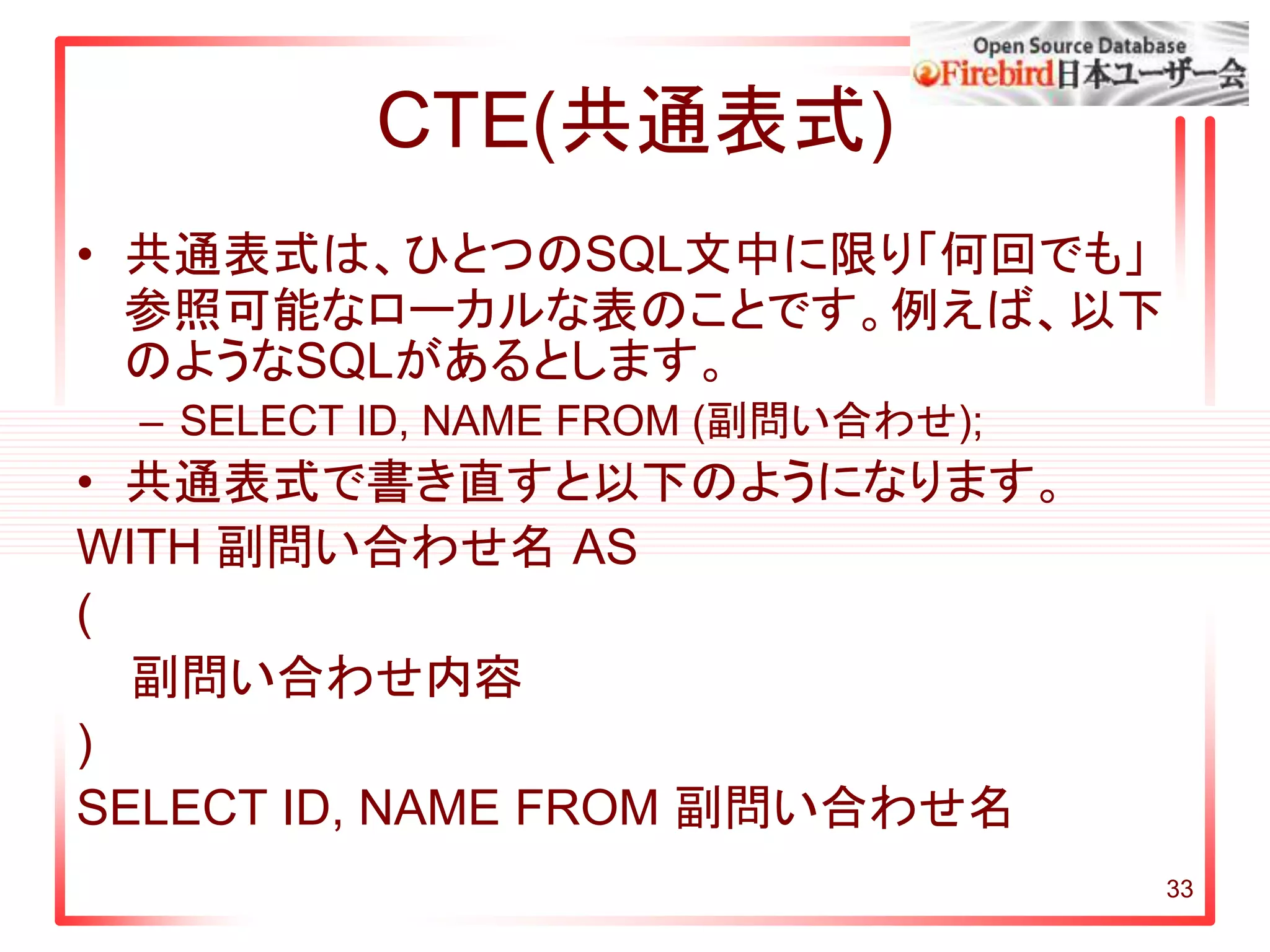33
CTE(共通表式)
• 共通表式は、ひとつのSQL文中に限り「何回でも」
参照可能なローカルな表のことです。例えば、以下
のようなSQLがあるとします。
– SELECT ID, NAME FROM (副問い合わせ);
• 共通表式で書き直すと以下のようになります。
WITH 副問い合わせ名 AS
(
副問い合わせ内容
)
SELECT ID, NAME FROM 副問い合わせ名
 