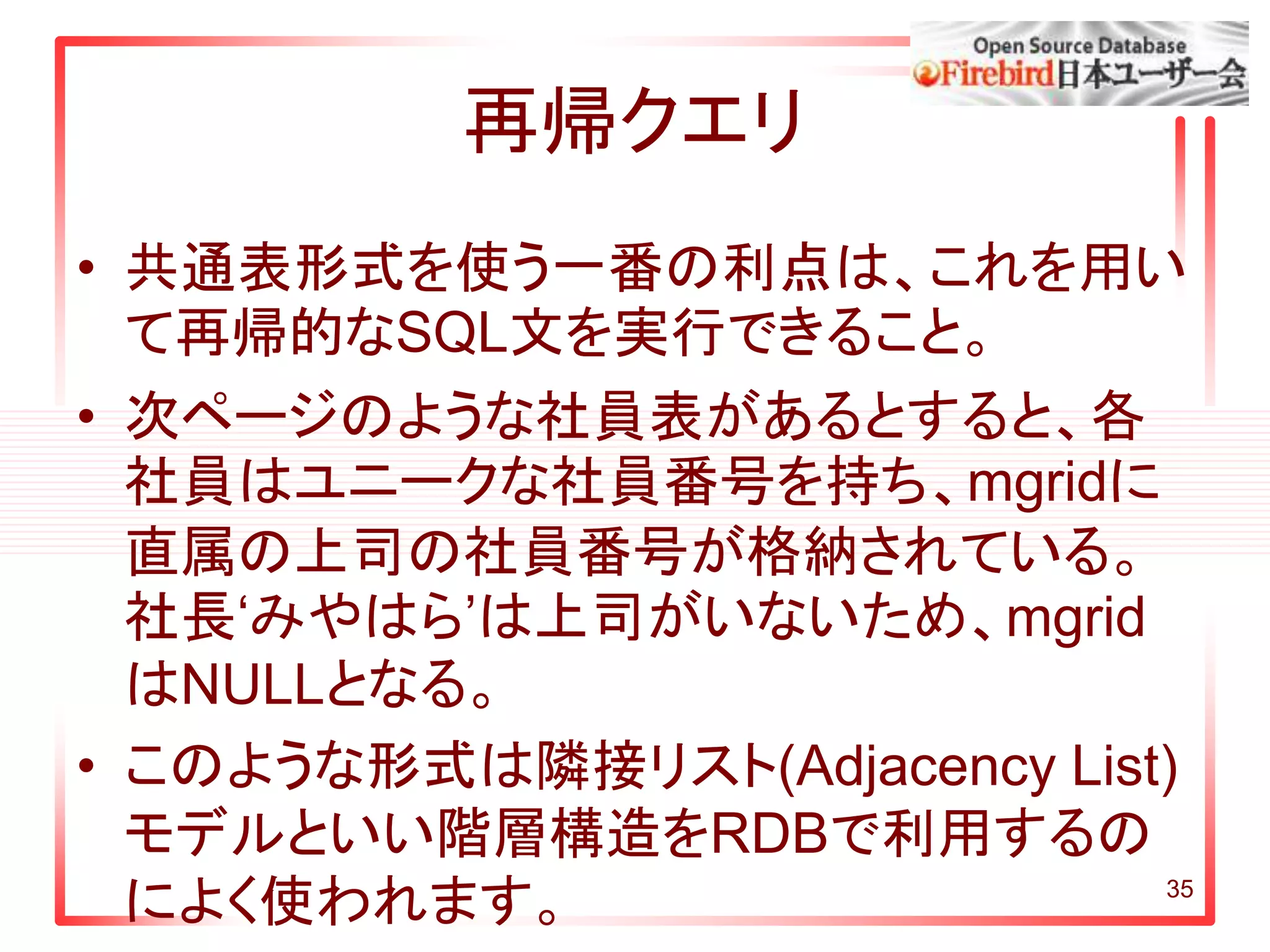 35
再帰クエリ
• 共通表形式を使う一番の利点は、これを用い
て再帰的なSQL文を実行できること。
• 次ページのような社員表があるとすると、各
社員はユニークな社員番号を持ち、mgridに
直属の上司の社員番号が格納されている。
社長‘みやはら’は上司がいないため、mgrid
はNULLとなる。
• このような形式は隣接リスト(Adjacency List)
モデルといい階層構造をRDBで利用するの
によく使われます。
 