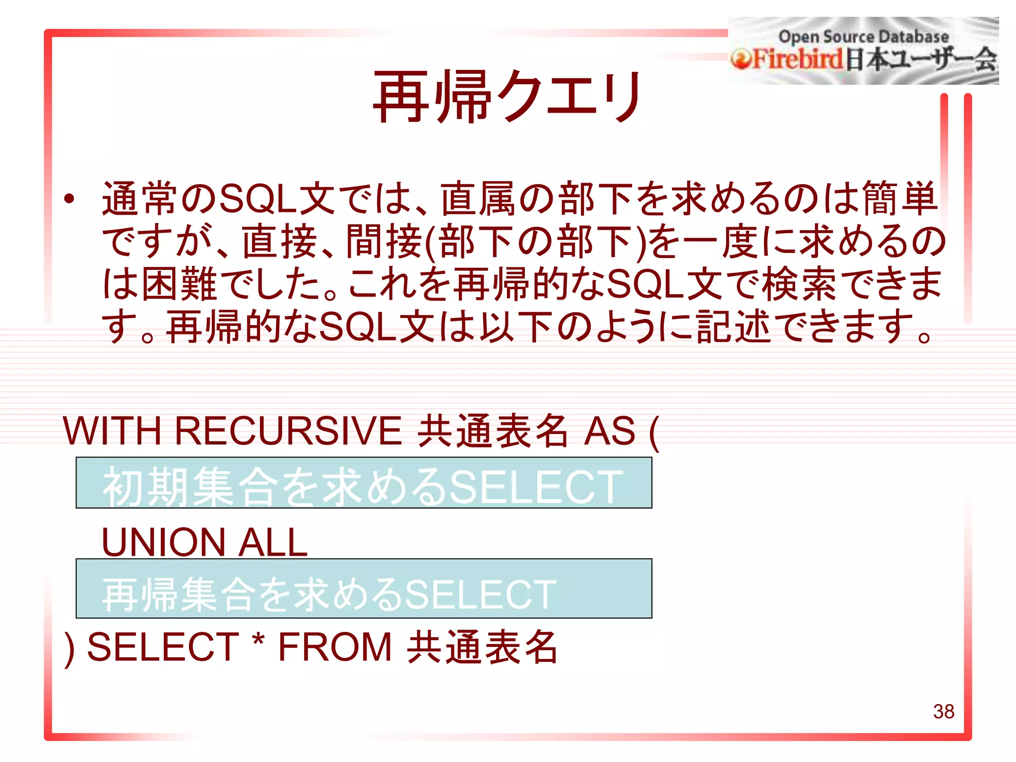 38
再帰クエリ
• 通常のSQL文では、直属の部下を求めるのは簡単
ですが、直接、間接(部下の部下)を一度に求めるの
は困難でした。これを再帰的なSQL文で検索できま
す。再帰的なSQL文は以下のように記述できます。
WITH RECURSIVE 共通表名 AS (
初期集合を求めるSELECT
UNION ALL
再帰集合を求めるSELECT
) SELECT * FROM 共通表名
 