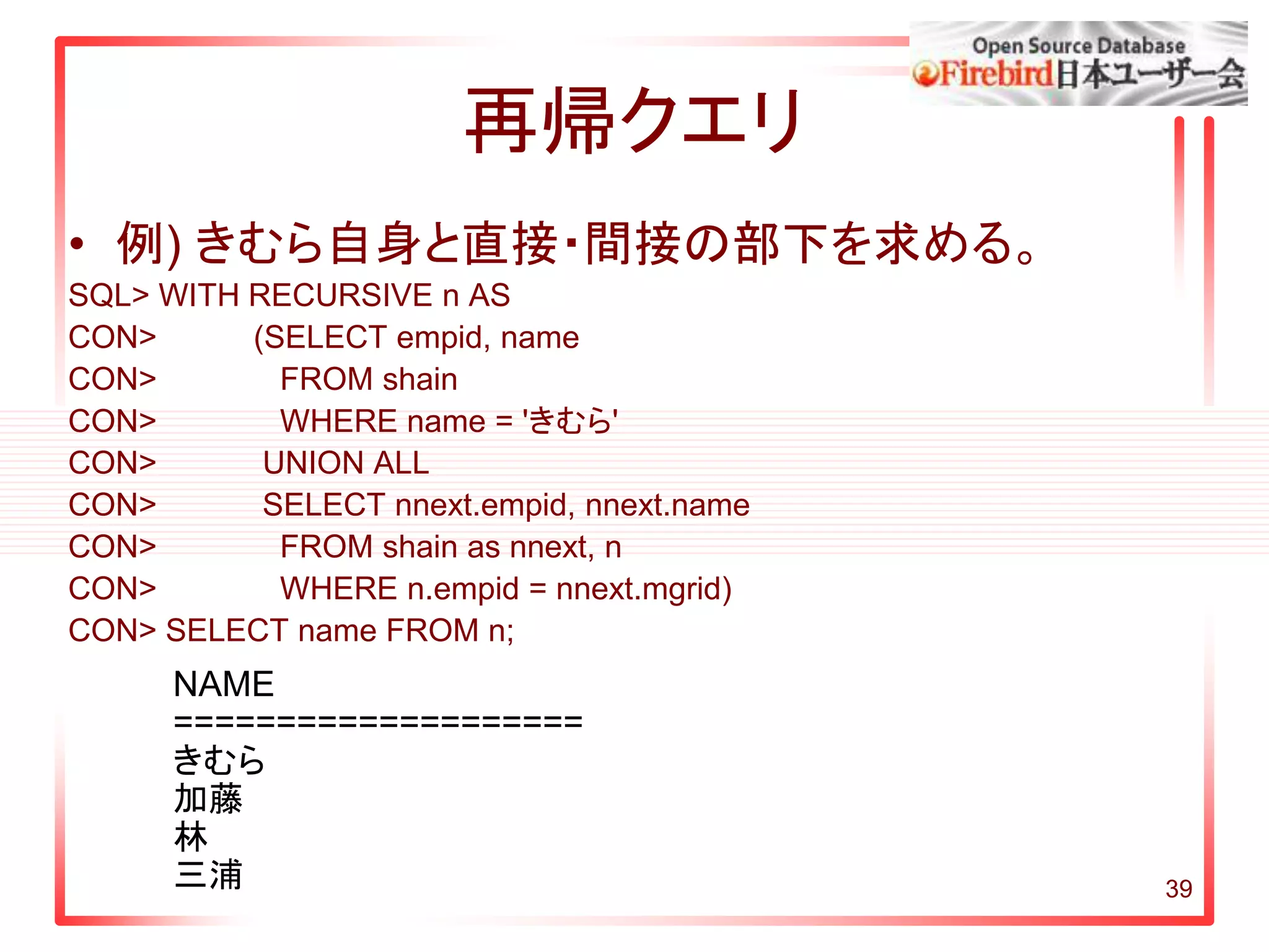 39
再帰クエリ
• 例) きむら自身と直接・間接の部下を求める。
SQL> WITH RECURSIVE n AS
CON> (SELECT empid, name
CON> FROM shain
CON> WHERE name = 'きむら'
CON> UNION ALL
CON> SELECT nnext.empid, nnext.name
CON> FROM shain as nnext, n
CON> WHERE n.empid = nnext.mgrid)
CON> SELECT name FROM n;
NAME
====================
きむら
加藤
林
三浦
 