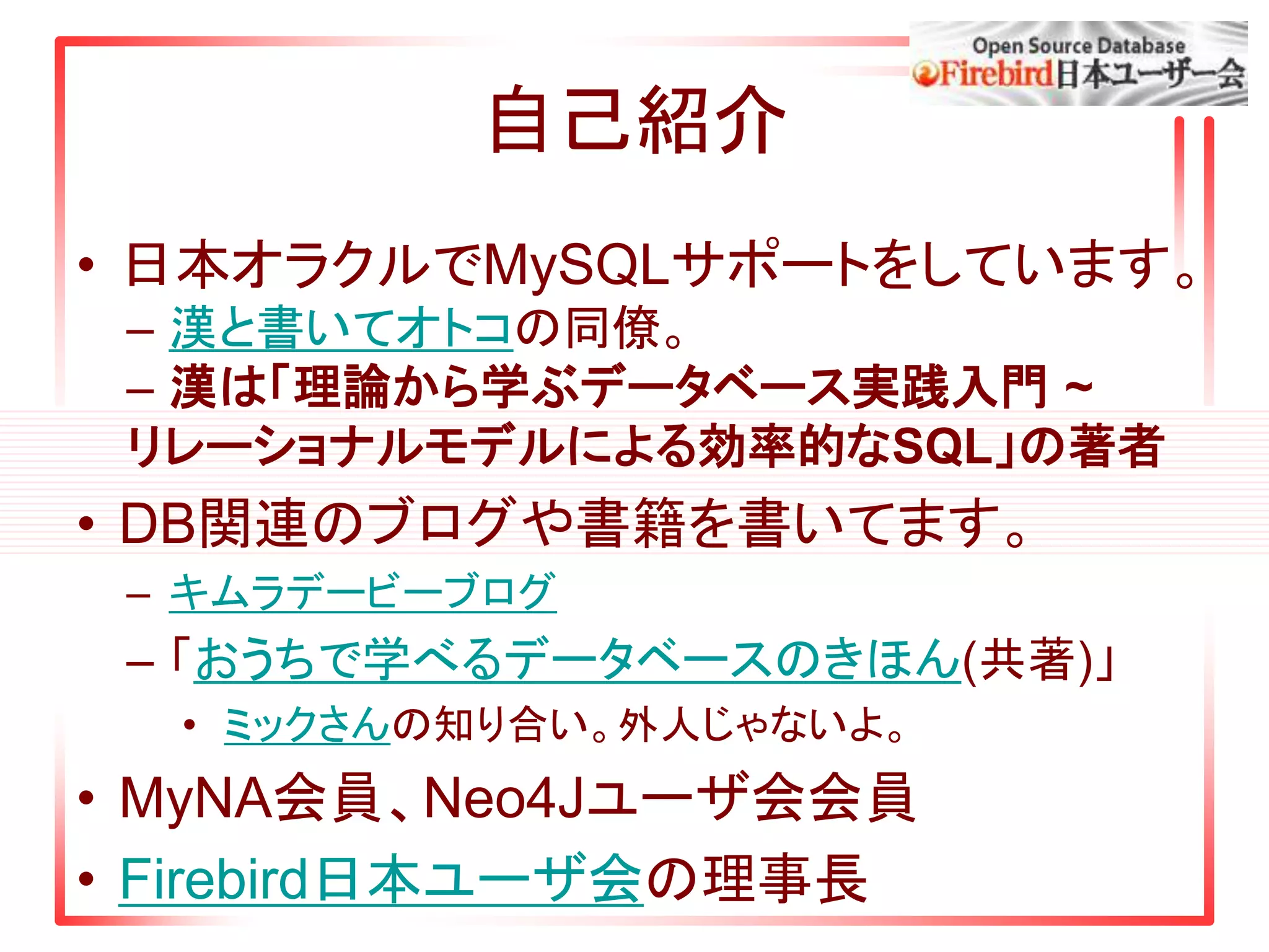 自己紹介
• 日本オラクルでMySQLサポートをしています。
– 漢と書いてオトコの同僚。
– 漢は「理論から学ぶデータベース実践入門 ~
リレーショナルモデルによる効率的なSQL」の著者
• DB関連のブログや書籍を書いてます。
– キムラデービーブログ
– 「おうちで学べるデータベースのきほん(共著)」
• ミックさんの知り合い。外人じゃないよ。
• MyNA会員、Neo4Jユーザ会会員
• Firebird日本ユーザ会の理事長
 