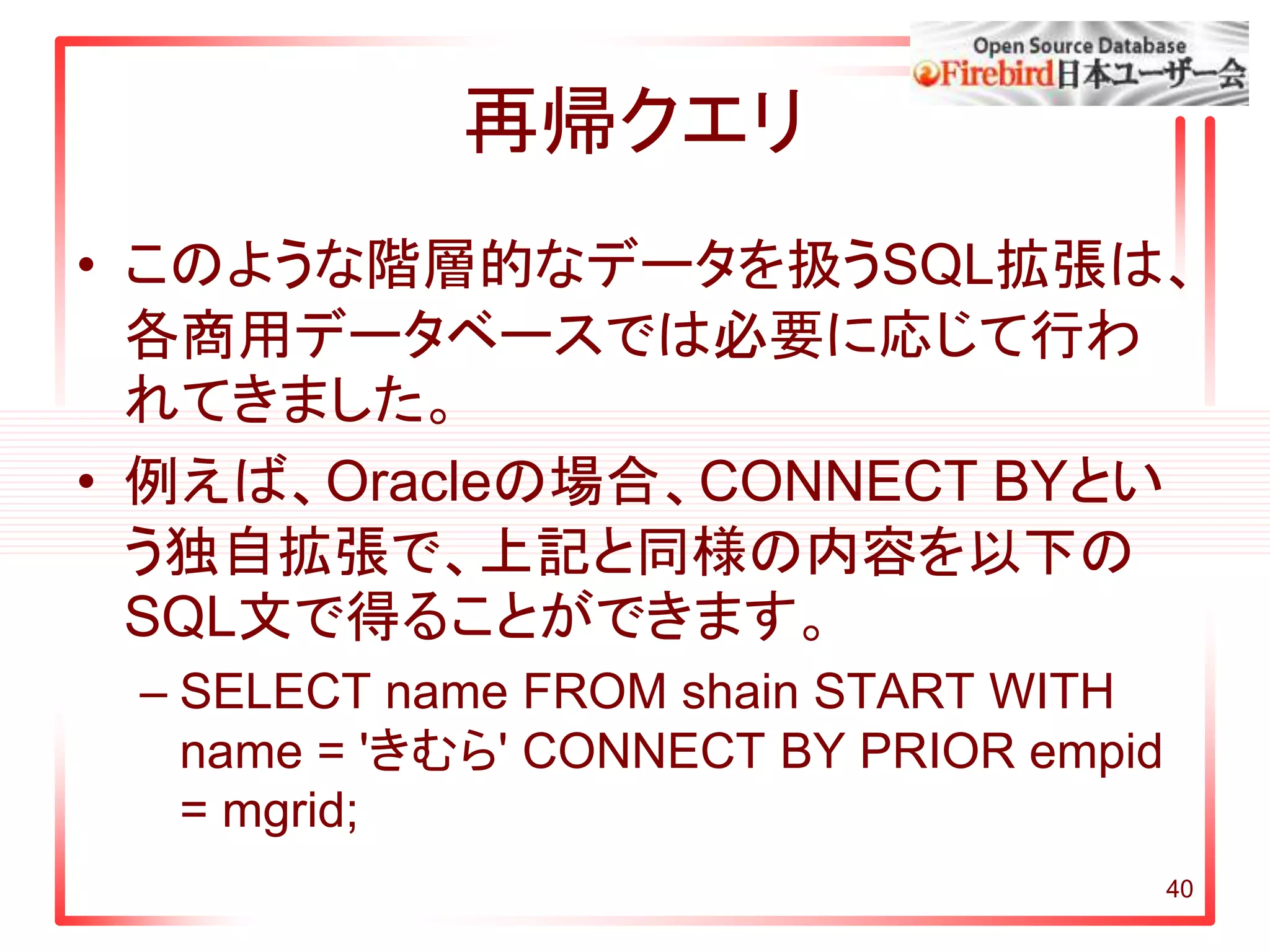 40
再帰クエリ
• このような階層的なデータを扱うSQL拡張は、
各商用データベースでは必要に応じて行わ
れてきました。
• 例えば、Oracleの場合、CONNECT BYとい
う独自拡張で、上記と同様の内容を以下の
SQL文で得ることができます。
– SELECT name FROM shain START WITH
name = 'きむら' CONNECT BY PRIOR empid
= mgrid;
 
