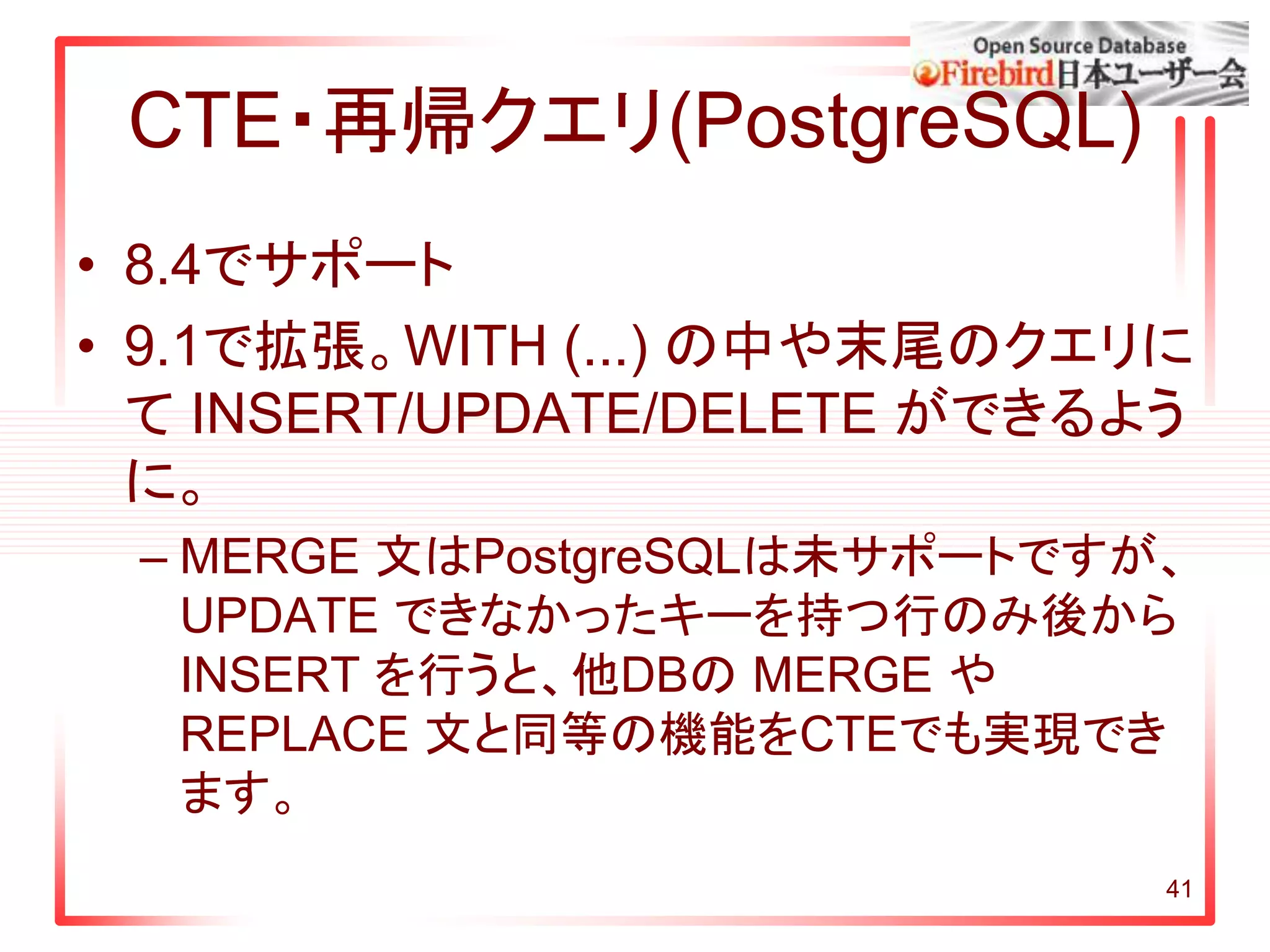 CTE・再帰クエリ(PostgreSQL)
• 8.4でサポート
• 9.1で拡張。WITH (...) の中や末尾のクエリに
て INSERT/UPDATE/DELETE ができるよう
に。
– MERGE 文はPostgreSQLは未サポートですが、
UPDATE できなかったキーを持つ行のみ後から
INSERT を行うと、他DBの MERGE や
REPLACE 文と同等の機能をCTEでも実現でき
ます。
41
 