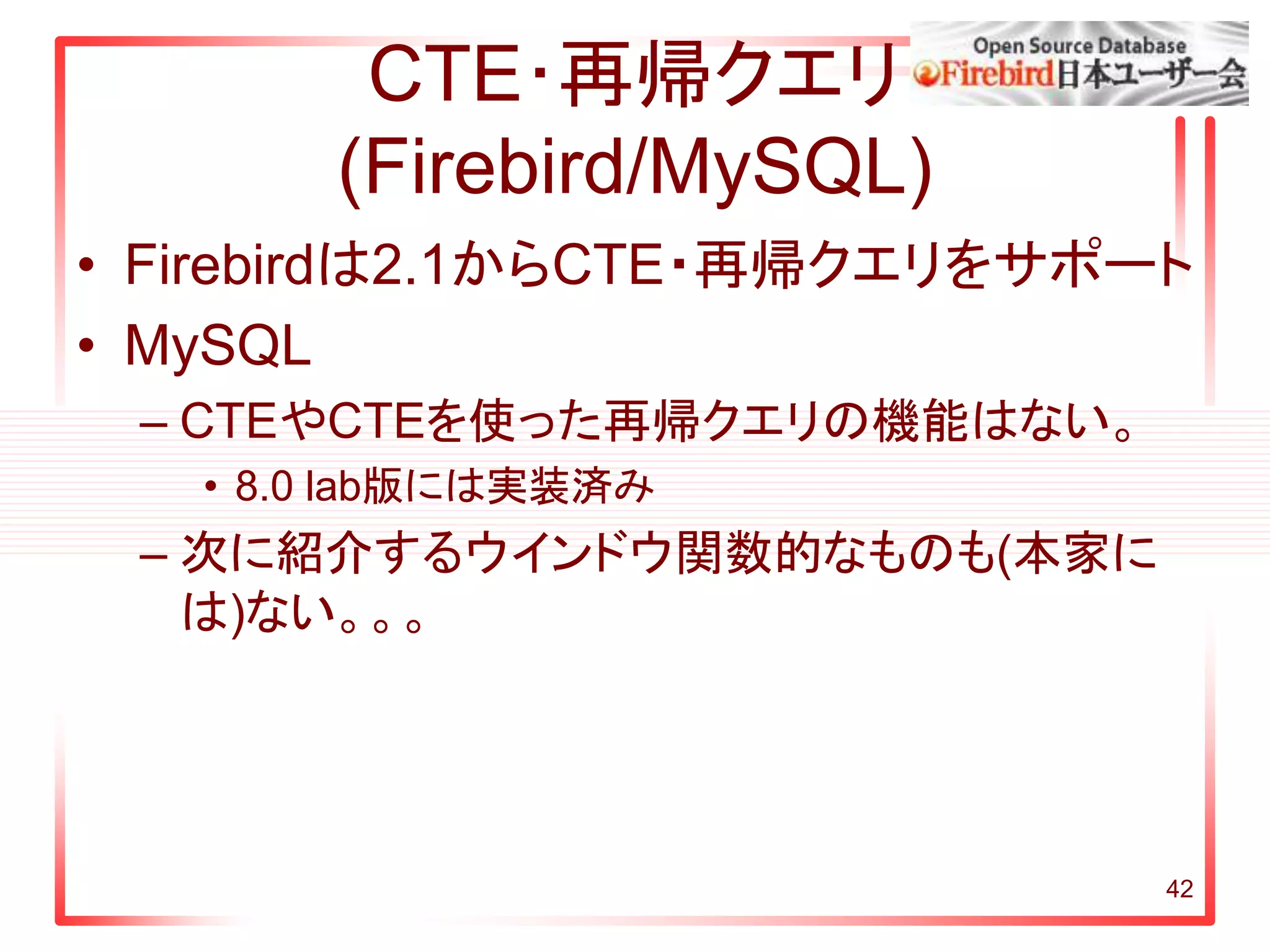 CTE･再帰クエリ
(Firebird/MySQL)
• Firebirdは2.1からCTE・再帰クエリをサポート
• MySQL
– CTEやCTEを使った再帰クエリの機能はない。
• 8.0 lab版には実装済み
– 次に紹介するウインドウ関数的なものも(本家に
は)ない。。。
42
 