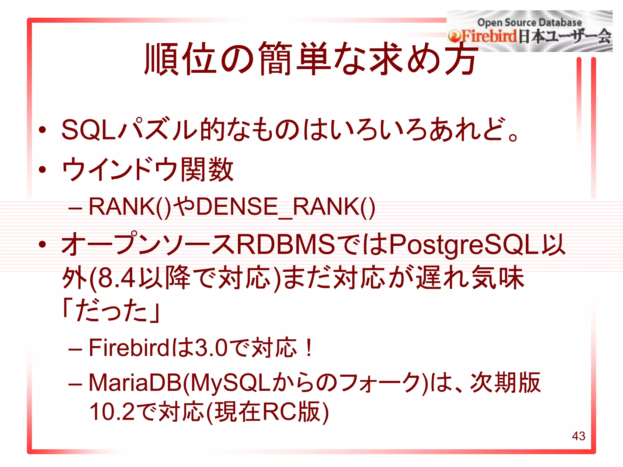 43
順位の簡単な求め方
• SQLパズル的なものはいろいろあれど。
• ウインドウ関数
– RANK()やDENSE_RANK()
• オープンソースRDBMSではPostgreSQL以
外(8.4以降で対応)まだ対応が遅れ気味
「だった」
– Firebirdは3.0で対応 !
– MariaDB(MySQLからのフォーク)は、次期版
10.2で対応(現在RC版)
 