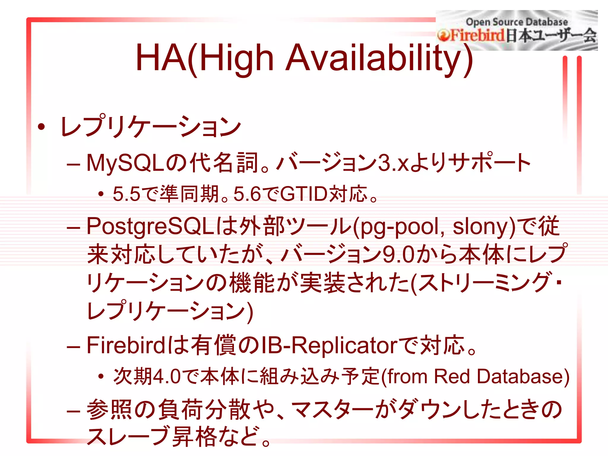 HA(High Availability)
• レプリケーション
– MySQLの代名詞。バージョン3.xよりサポート
• 5.5で準同期。5.6でGTID対応。
– PostgreSQLは外部ツール(pg-pool, slony)で従
来対応していたが、バージョン9.0から本体にレプ
リケーションの機能が実装された(ストリーミング・
レプリケーション)
– Firebirdは有償のIB-Replicatorで対応。
• 次期4.0で本体に組み込み予定(from Red Database)
– 参照の負荷分散や、マスターがダウンしたときの
スレーブ昇格など。
 