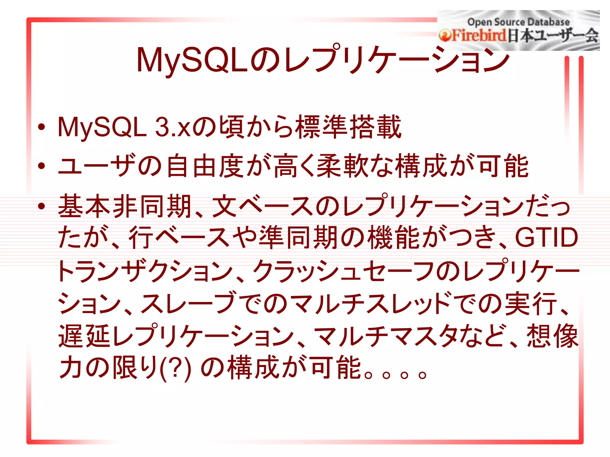 MySQLのレプリケーション
• MySQL 3.xの頃から標準搭載
• ユーザの自由度が高く柔軟な構成が可能
• 基本非同期、文ベースのレプリケーションだっ
たが、行ベースや準同期の機能がつき、GTID
トランザクション、クラッシュセーフのレプリケー
ション、スレーブでのマルチスレッドでの実行、
遅延レプリケーション、マルチマスタなど、想像
力の限り(?) の構成が可能。。。。
 