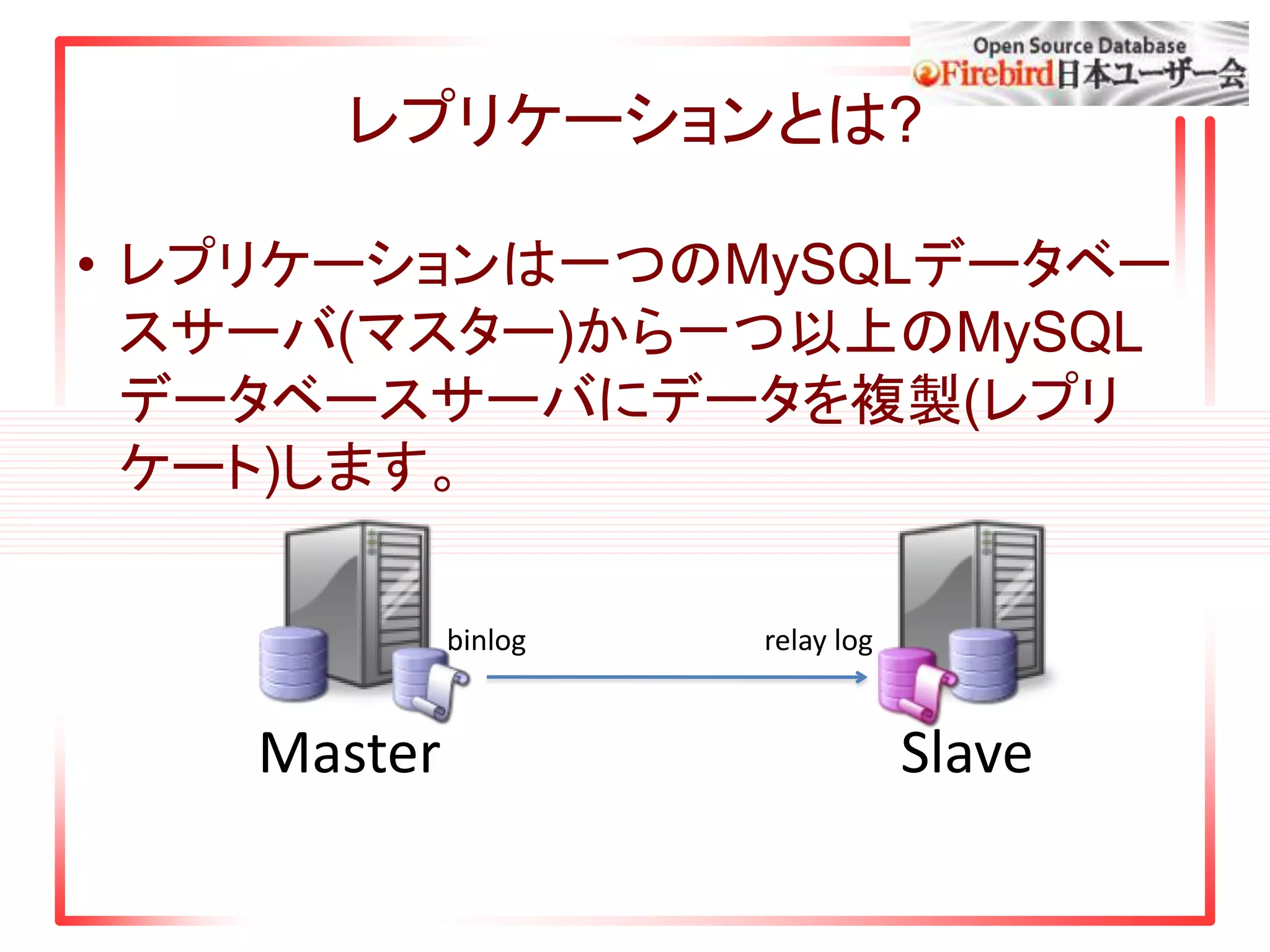 レプリケーションとは?
• レプリケーションは一つのMySQLデータベー
スサーバ(マスター)から一つ以上のMySQL
データベースサーバにデータを複製(レプリ
ケート)します。
Master Slave
binlog relay log
 