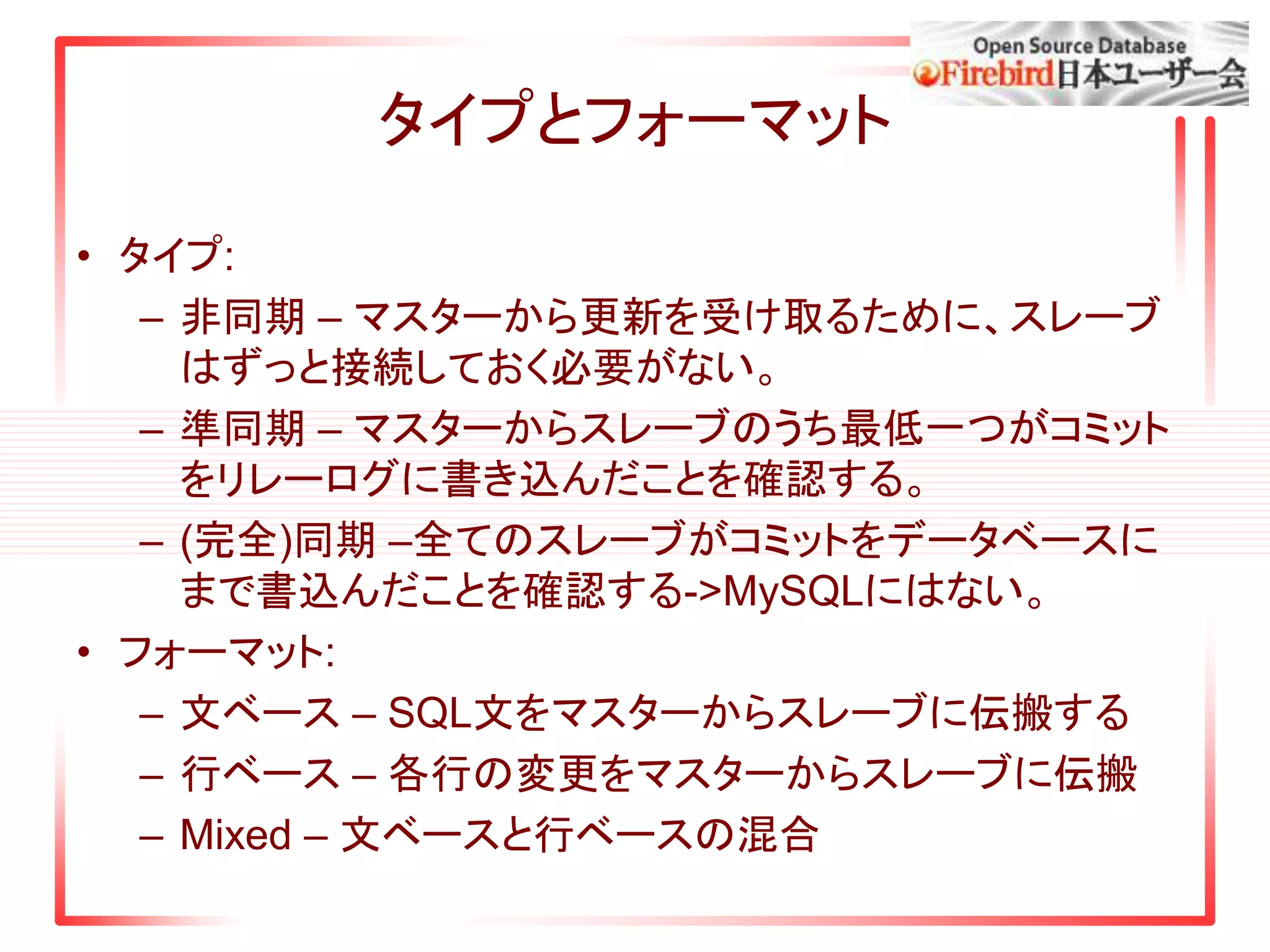 タイプとフォーマット
• タイプ:
– 非同期 – マスターから更新を受け取るために、スレーブ
はずっと接続しておく必要がない。
– 準同期 – マスターからスレーブのうち最低一つがコミット
をリレーログに書き込んだことを確認する。
– (完全)同期 –全てのスレーブがコミットをデータベースに
まで書込んだことを確認する->MySQLにはない。
• フォーマット:
– 文ベース – SQL文をマスターからスレーブに伝搬する
– 行ベース – 各行の変更をマスターからスレーブに伝搬
– Mixed – 文ベースと行ベースの混合
 