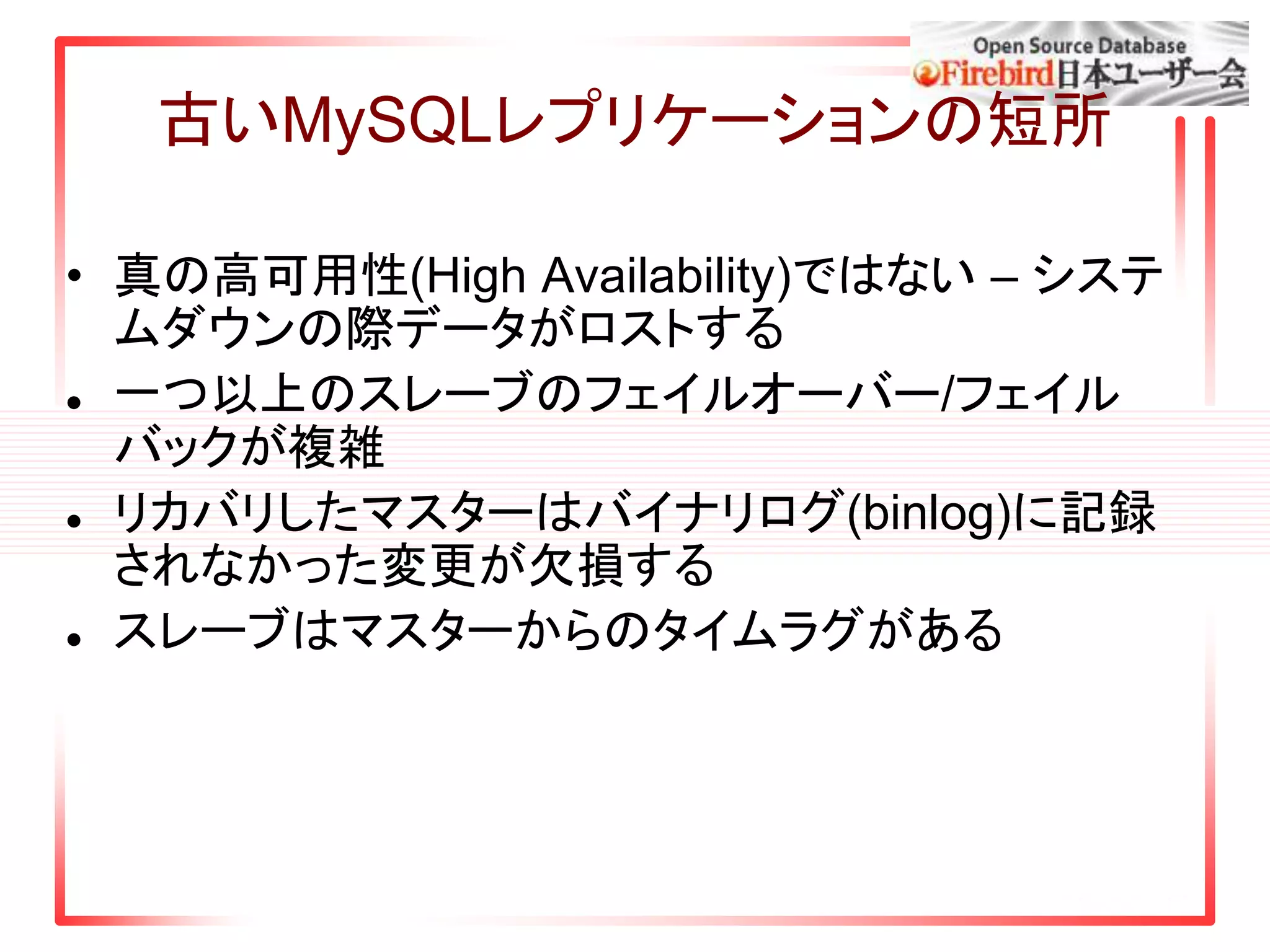 古いMySQLレプリケーションの短所
• 真の高可用性(High Availability)ではない – システ
ムダウンの際データがロストする
 一つ以上のスレーブのフェイルオーバー/フェイル
バックが複雑
 リカバリしたマスターはバイナリログ(binlog)に記録
されなかった変更が欠損する
 スレーブはマスターからのタイムラグがある
 