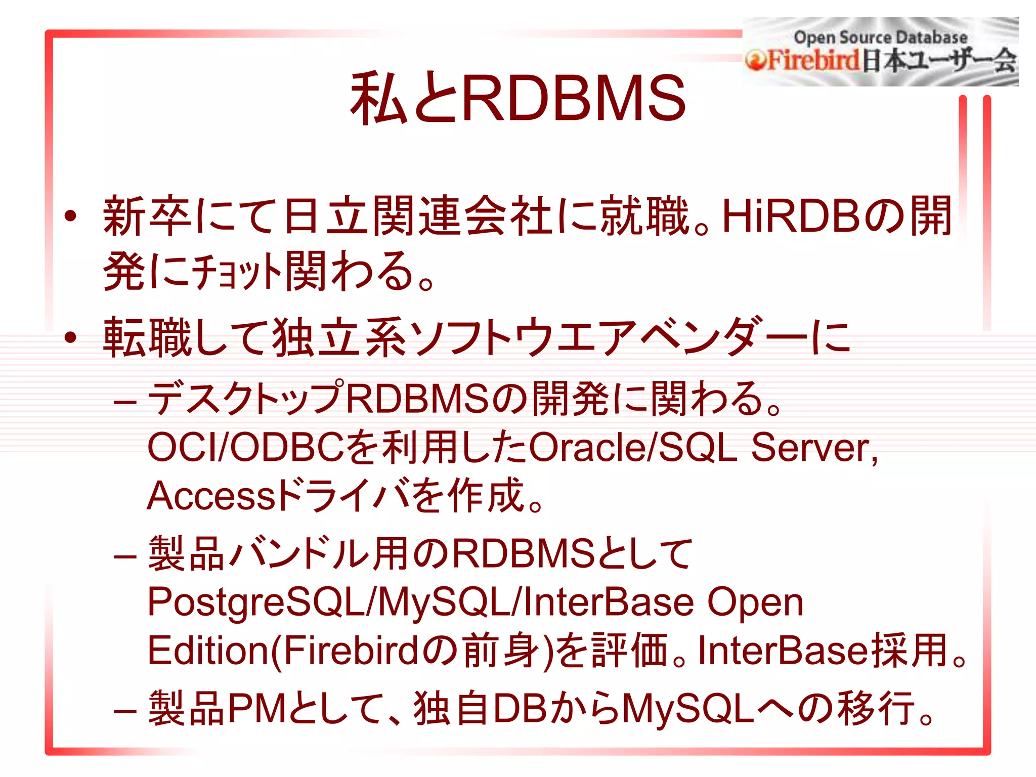 私とRDBMS
• 新卒にて日立関連会社に就職。HiRDBの開
発にﾁｮｯﾄ関わる。
• 転職して独立系ソフトウエアベンダーに
– デスクトップRDBMSの開発に関わる。
OCI/ODBCを利用したOracle/SQL Server,
Accessドライバを作成。
– 製品バンドル用のRDBMSとして
PostgreSQL/MySQL/InterBase Open
Edition(Firebirdの前身)を評価。InterBase採用。
– 製品PMとして、独自DBからMySQLへの移行。
 