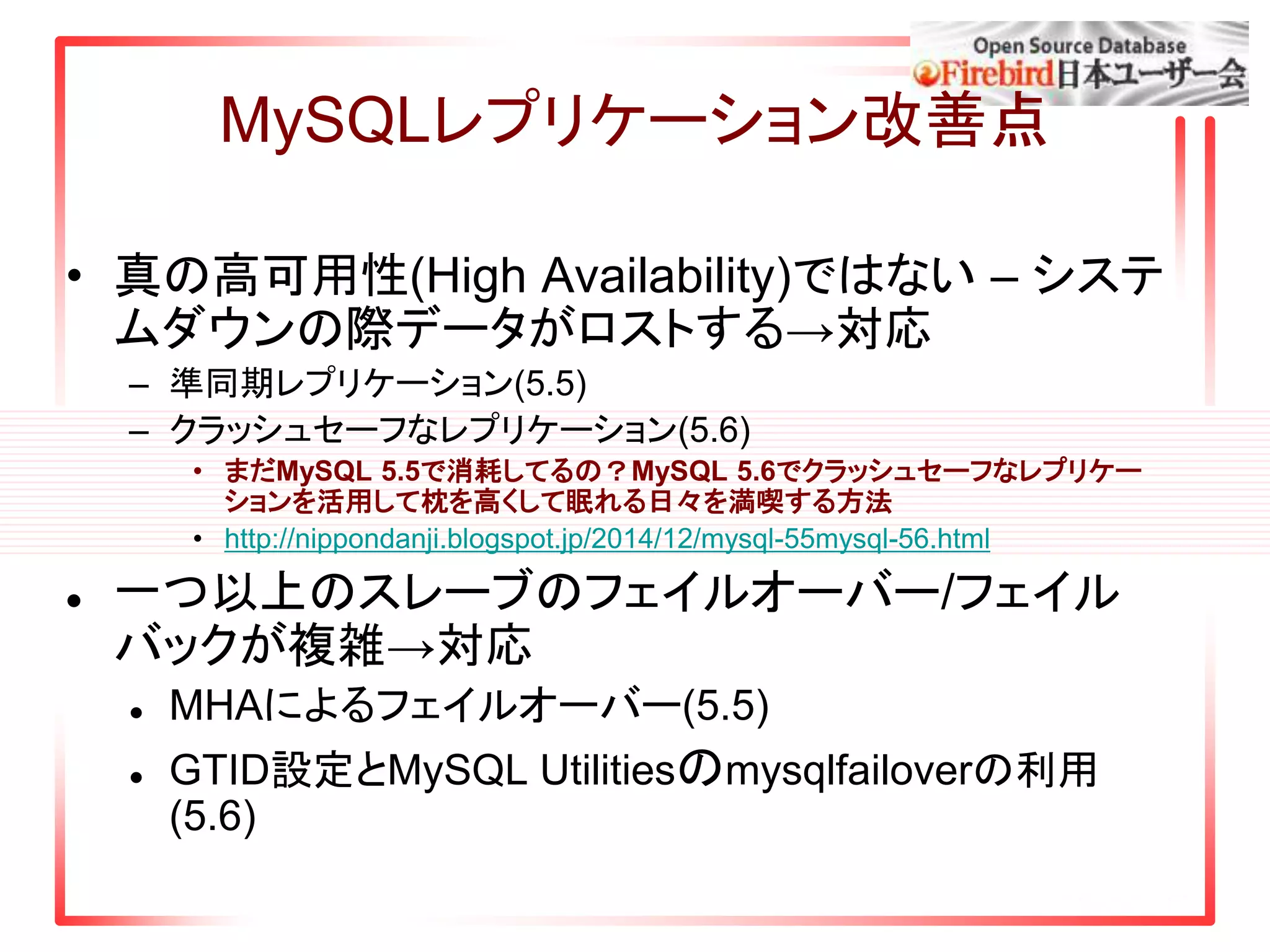 MySQLレプリケーション改善点
• 真の高可用性(High Availability)ではない – システ
ムダウンの際データがロストする→対応
– 準同期レプリケーション(5.5)
– クラッシュセーフなレプリケーション(5.6)
• まだMySQL 5.5で消耗してるの？MySQL 5.6でクラッシュセーフなレプリケー
ションを活用して枕を高くして眠れる日々を満喫する方法
• http://nippondanji.blogspot.jp/2014/12/mysql-55mysql-56.html
 一つ以上のスレーブのフェイルオーバー/フェイル
バックが複雑→対応
 MHAによるフェイルオーバー(5.5)
 GTID設定とMySQL Utilitiesのmysqlfailoverの利用
(5.6)
 