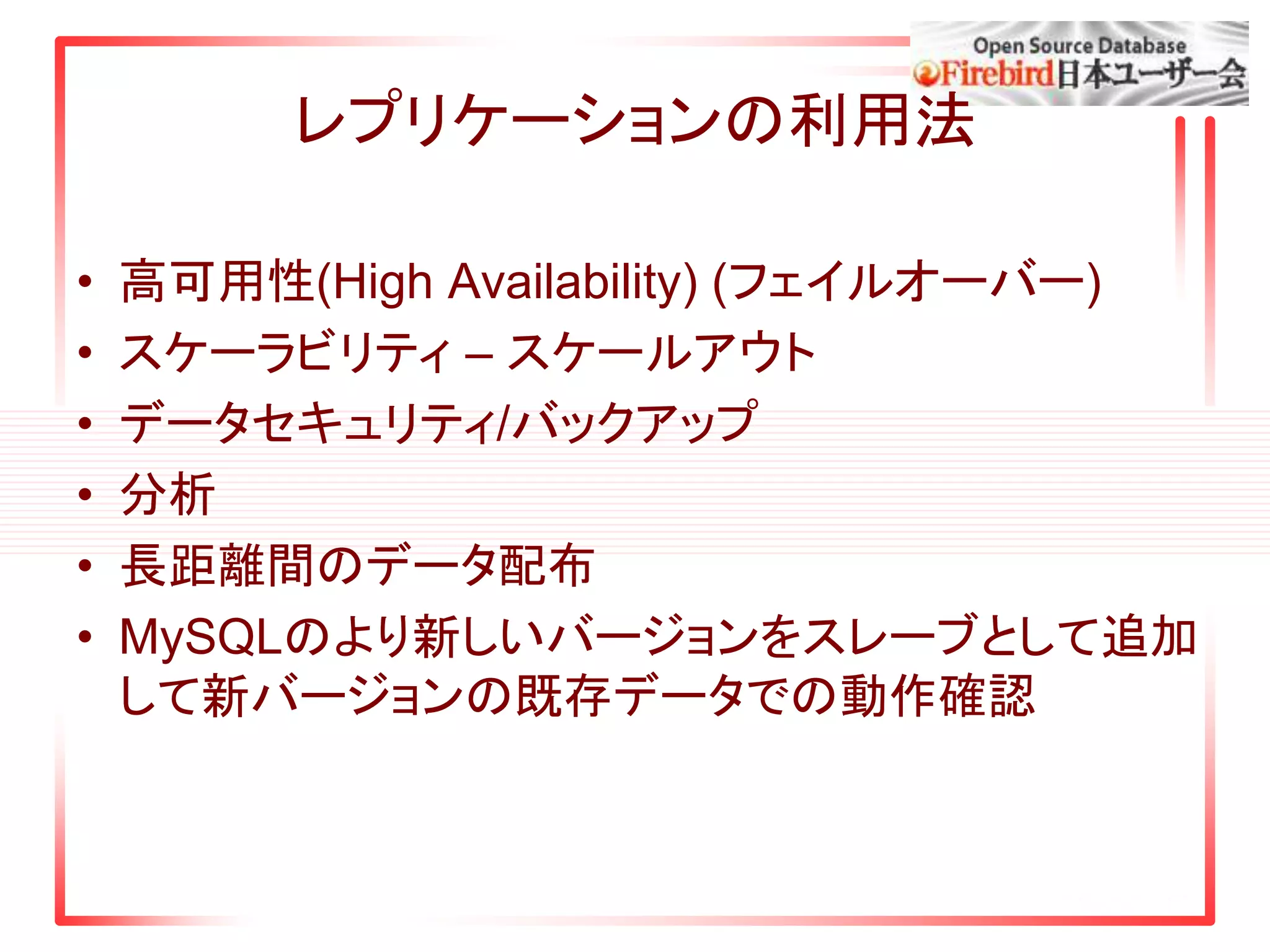 レプリケーションの利用法
• 高可用性(High Availability) (フェイルオーバー)
• スケーラビリティ – スケールアウト
• データセキュリティ/バックアップ
• 分析
• 長距離間のデータ配布
• MySQLのより新しいバージョンをスレーブとして追加
して新バージョンの既存データでの動作確認
 
