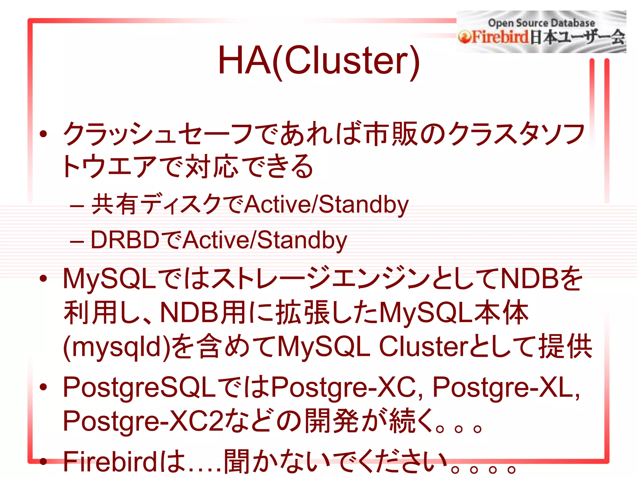 HA(Cluster)
• クラッシュセーフであれば市販のクラスタソフ
トウエアで対応できる
– 共有ディスクでActive/Standby
– DRBDでActive/Standby
• MySQLではストレージエンジンとしてNDBを
利用し、NDB用に拡張したMySQL本体
(mysqld)を含めてMySQL Clusterとして提供
• PostgreSQLではPostgre-XC, Postgre-XL,
Postgre-XC2などの開発が続く。。。
• Firebirdは….聞かないでください。。。。
 