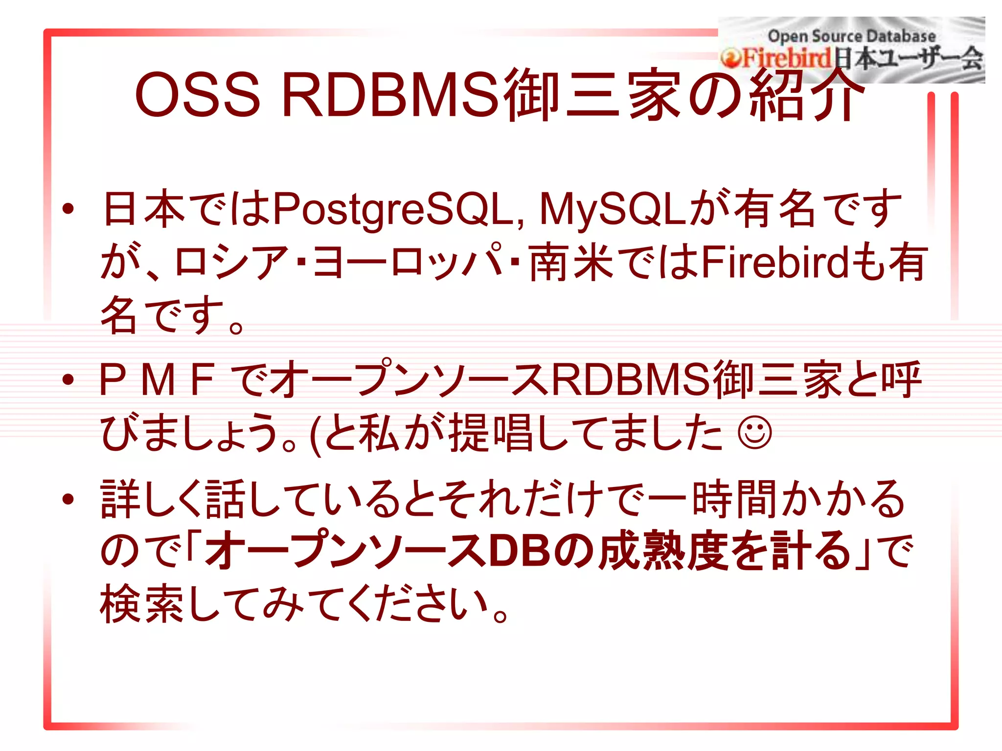 OSS RDBMS御三家の紹介
• 日本ではPostgreSQL, MySQLが有名です
が、ロシア・ヨーロッパ・南米ではFirebirdも有
名です。
• P M F でオープンソースRDBMS御三家と呼
びましょう。(と私が提唱してました 
• 詳しく話しているとそれだけで一時間かかる
ので「オープンソースDBの成熟度を計る」で
検索してみてください。
 