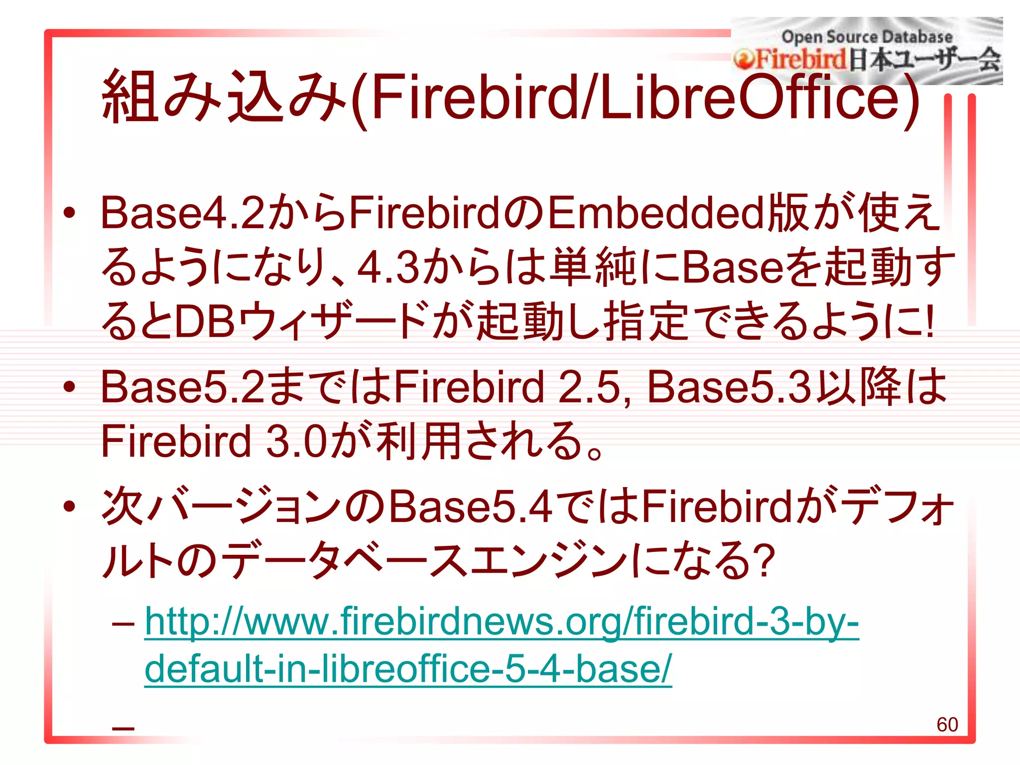 組み込み(Firebird/LibreOffice)
• Base4.2からFirebirdのEmbedded版が使え
るようになり、4.3からは単純にBaseを起動す
るとDBウィザードが起動し指定できるように!
• Base5.2まではFirebird 2.5, Base5.3以降は
Firebird 3.0が利用される。
• 次バージョンのBase5.4ではFirebirdがデフォ
ルトのデータベースエンジンになる?
– http://www.firebirdnews.org/firebird-3-by-
default-in-libreoffice-5-4-base/
– 60
 