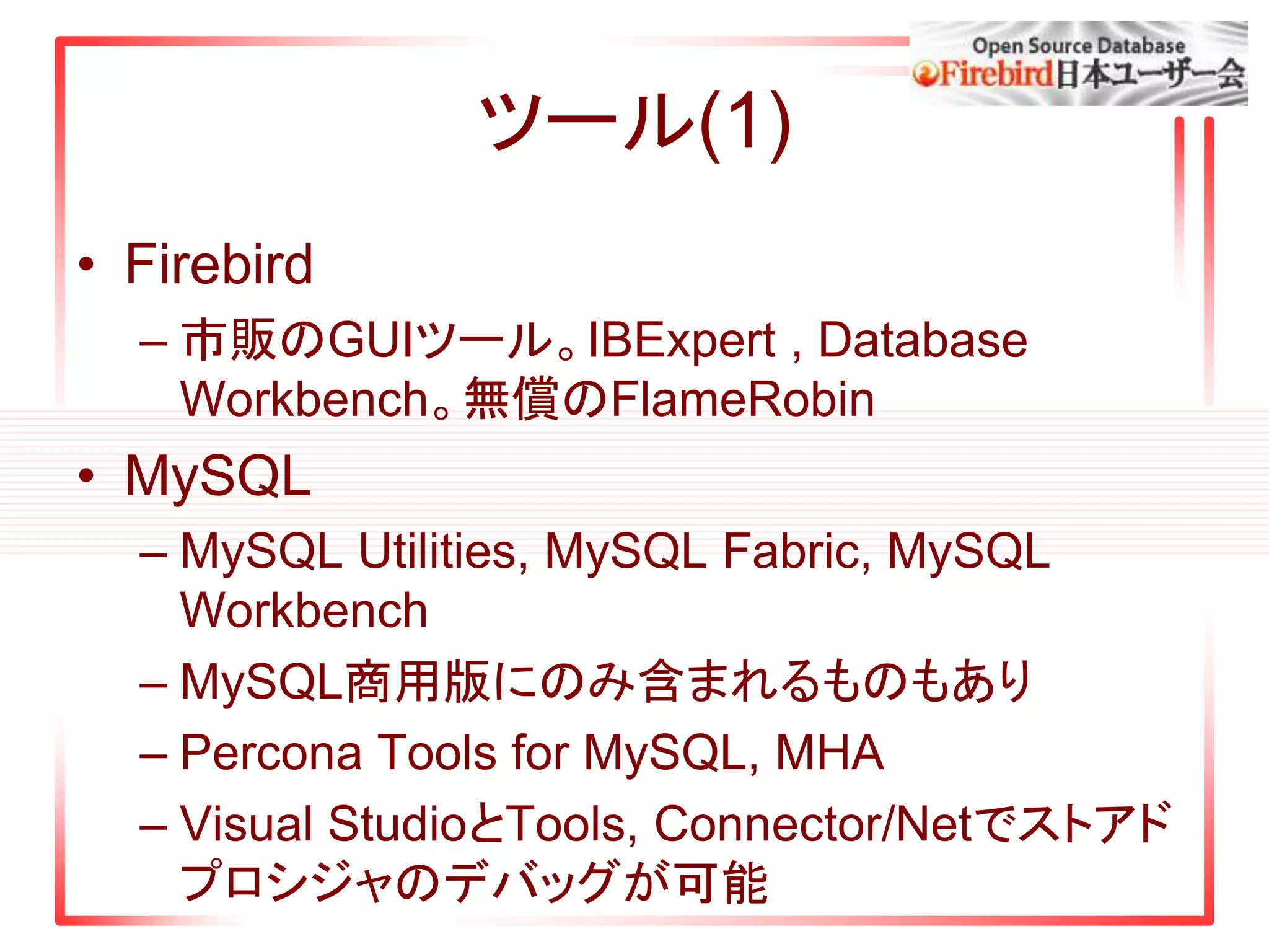 ツール(1)
• Firebird
– 市販のGUIツール。IBExpert , Database
Workbench。無償のFlameRobin
• MySQL
– MySQL Utilities, MySQL Fabric, MySQL
Workbench
– MySQL商用版にのみ含まれるものもあり
– Percona Tools for MySQL, MHA
– Visual StudioとTools, Connector/Netでストアド
プロシジャのデバッグが可能
 