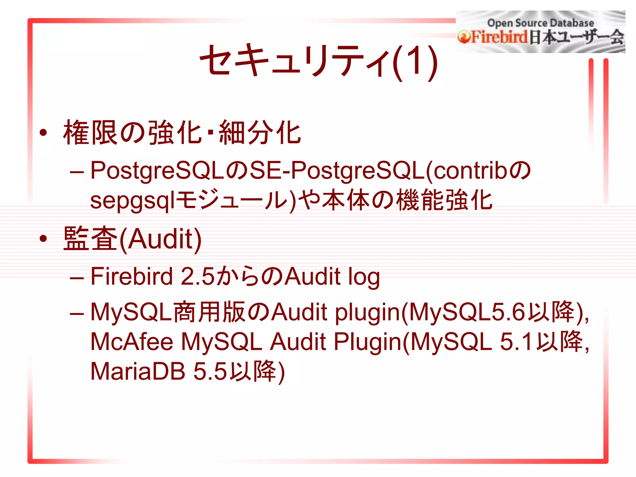 セキュリティ(1)
• 権限の強化・細分化
– PostgreSQLのSE-PostgreSQL(contribの
sepgsqlモジュール)や本体の機能強化
• 監査(Audit)
– Firebird 2.5からのAudit log
– MySQL商用版のAudit plugin(MySQL5.6以降),
McAfee MySQL Audit Plugin(MySQL 5.1以降,
MariaDB 5.5以降)
 
