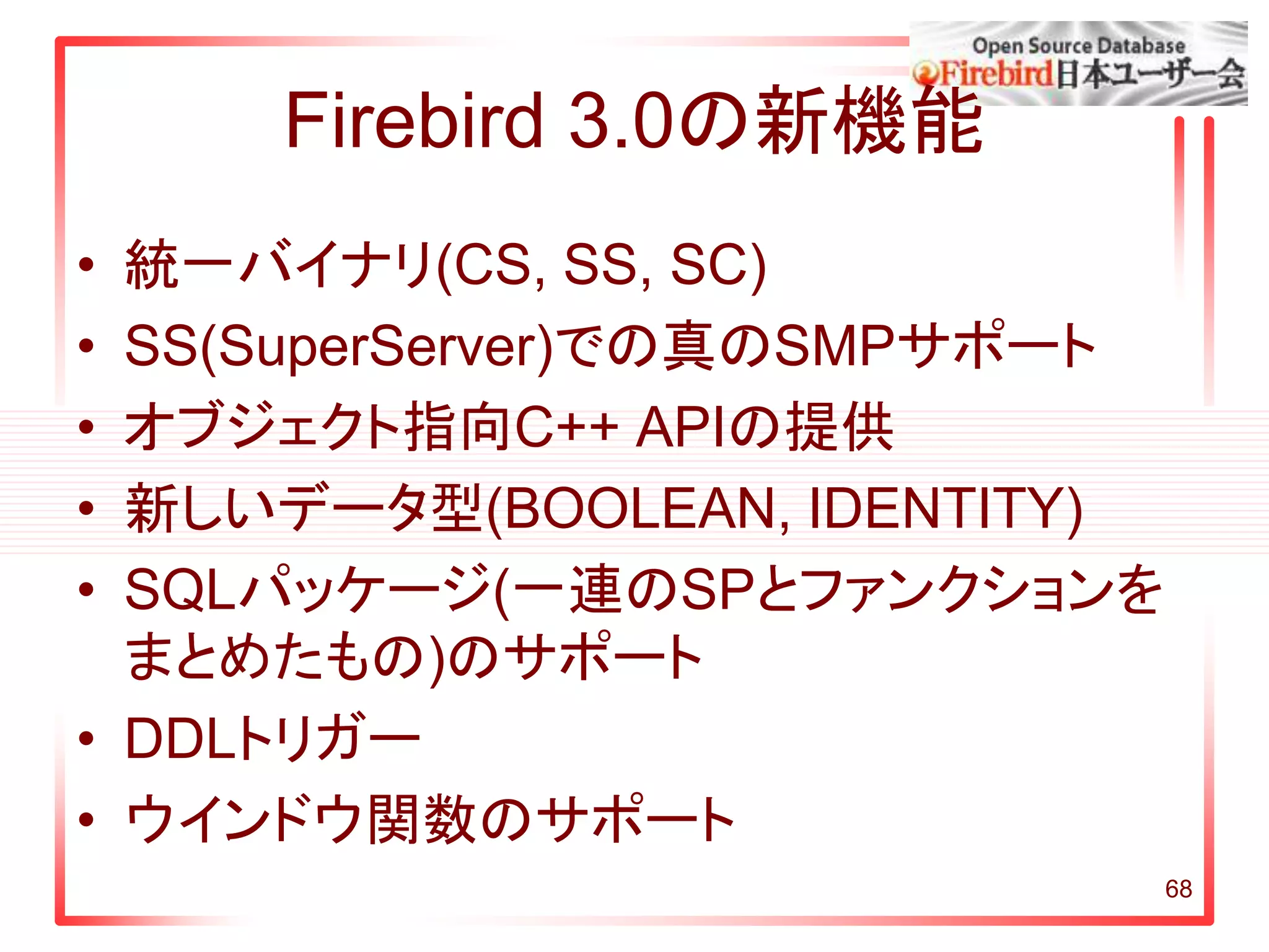 Firebird 3.0の新機能
• 統一バイナリ(CS, SS, SC)
• SS(SuperServer)での真のSMPサポート
• オブジェクト指向C++ APIの提供
• 新しいデータ型(BOOLEAN, IDENTITY)
• SQLパッケージ(一連のSPとファンクションを
まとめたもの)のサポート
• DDLトリガー
• ウインドウ関数のサポート
68
 