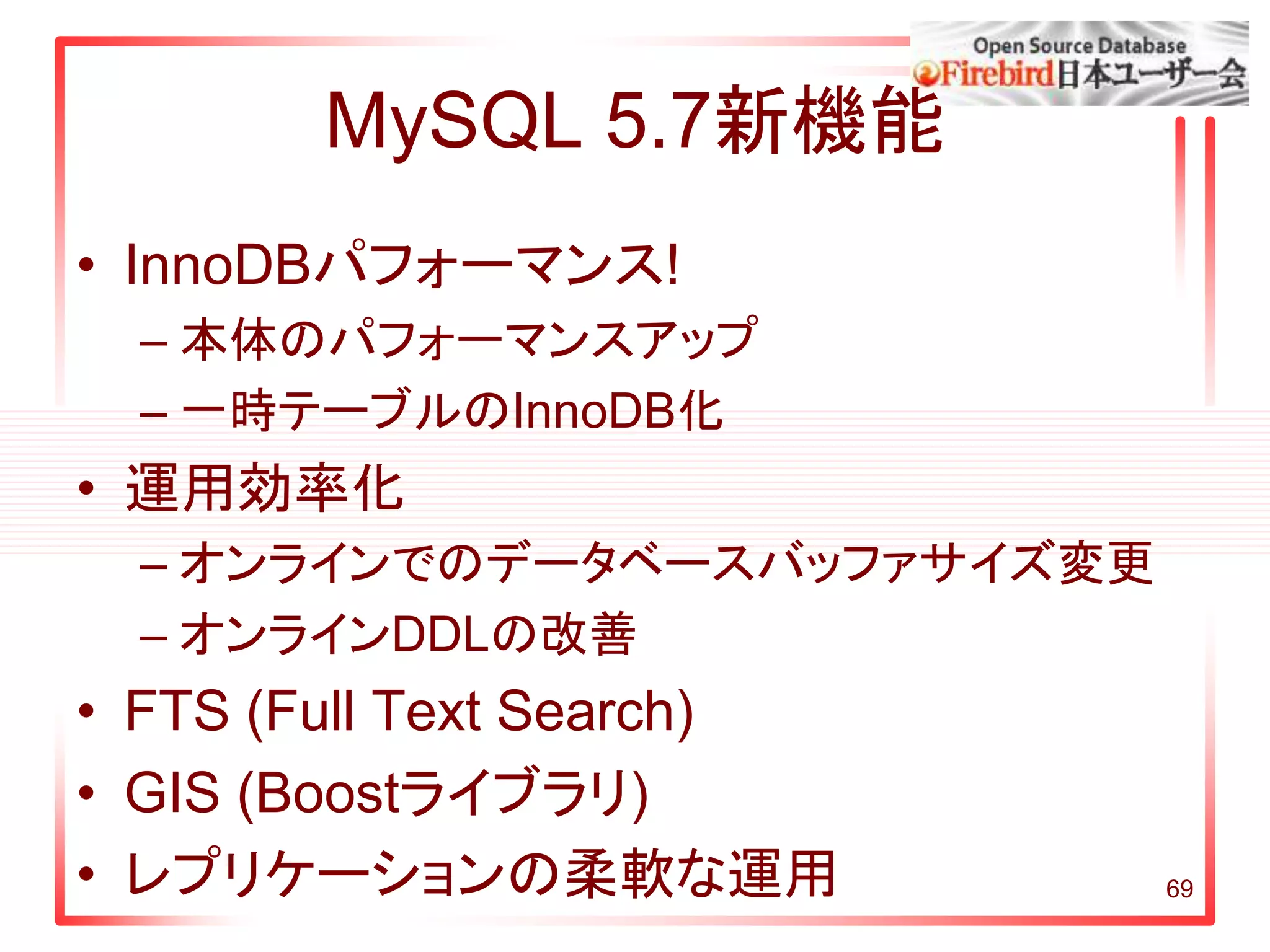 MySQL 5.7新機能
• InnoDBパフォーマンス!
– 本体のパフォーマンスアップ
– 一時テーブルのInnoDB化
• 運用効率化
– オンラインでのデータベースバッファサイズ変更
– オンラインDDLの改善
• FTS (Full Text Search)
• GIS (Boostライブラリ)
• レプリケーションの柔軟な運用 69
 