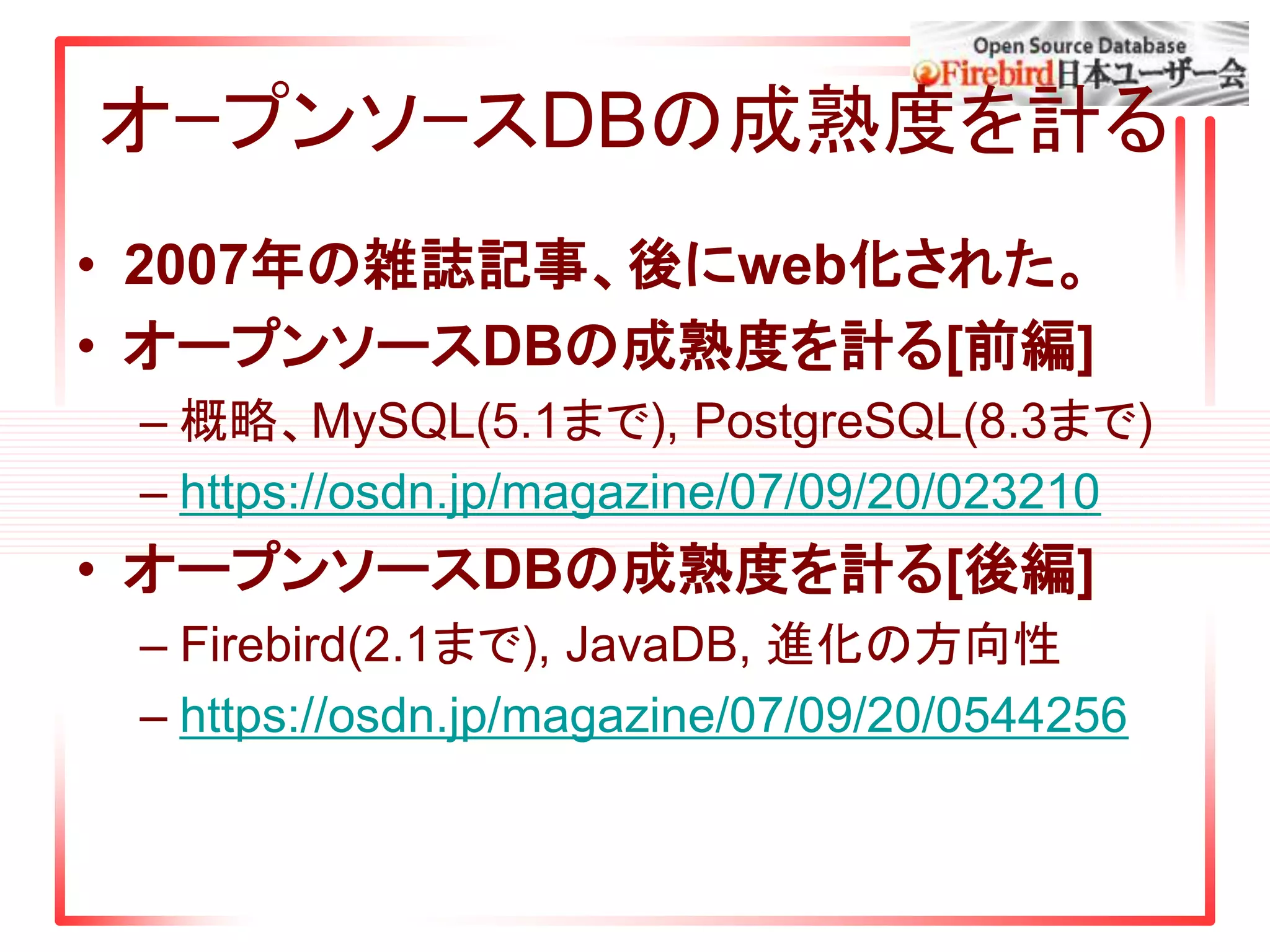オｰプンソｰスDBの成熟度を計る
• 2007年の雑誌記事、後にweb化された。
• オープンソースDBの成熟度を計る[前編]
– 概略、MySQL(5.1まで), PostgreSQL(8.3まで)
– https://osdn.jp/magazine/07/09/20/023210
• オープンソースDBの成熟度を計る[後編]
– Firebird(2.1まで), JavaDB, 進化の方向性
– https://osdn.jp/magazine/07/09/20/0544256
 