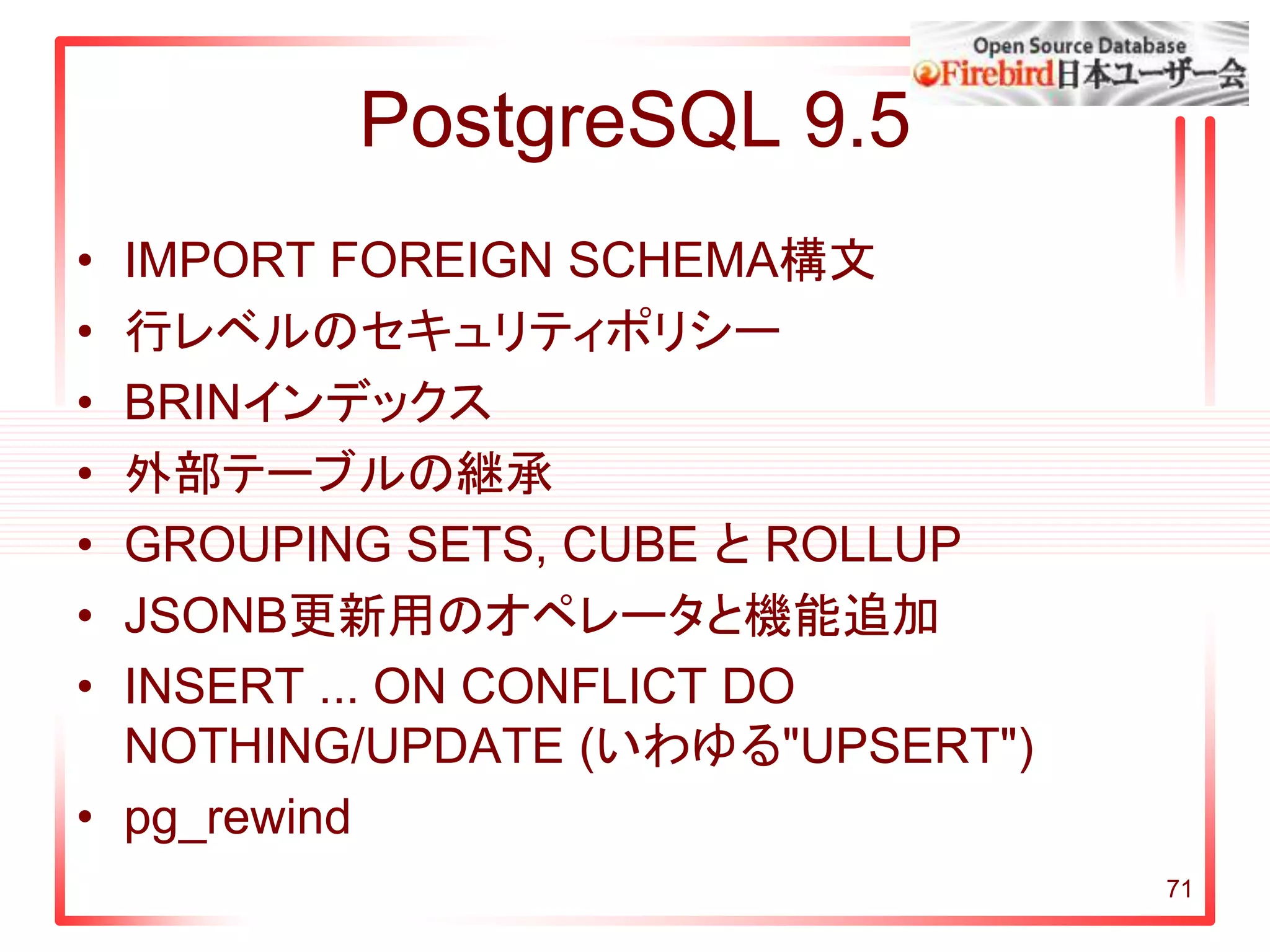 PostgreSQL 9.5
• IMPORT FOREIGN SCHEMA構文
• 行レベルのセキュリティポリシー
• BRINインデックス
• 外部テーブルの継承
• GROUPING SETS, CUBE と ROLLUP
• JSONB更新用のオペレータと機能追加
• INSERT ... ON CONFLICT DO
NOTHING/UPDATE (いわゆる"UPSERT")
• pg_rewind
71
 