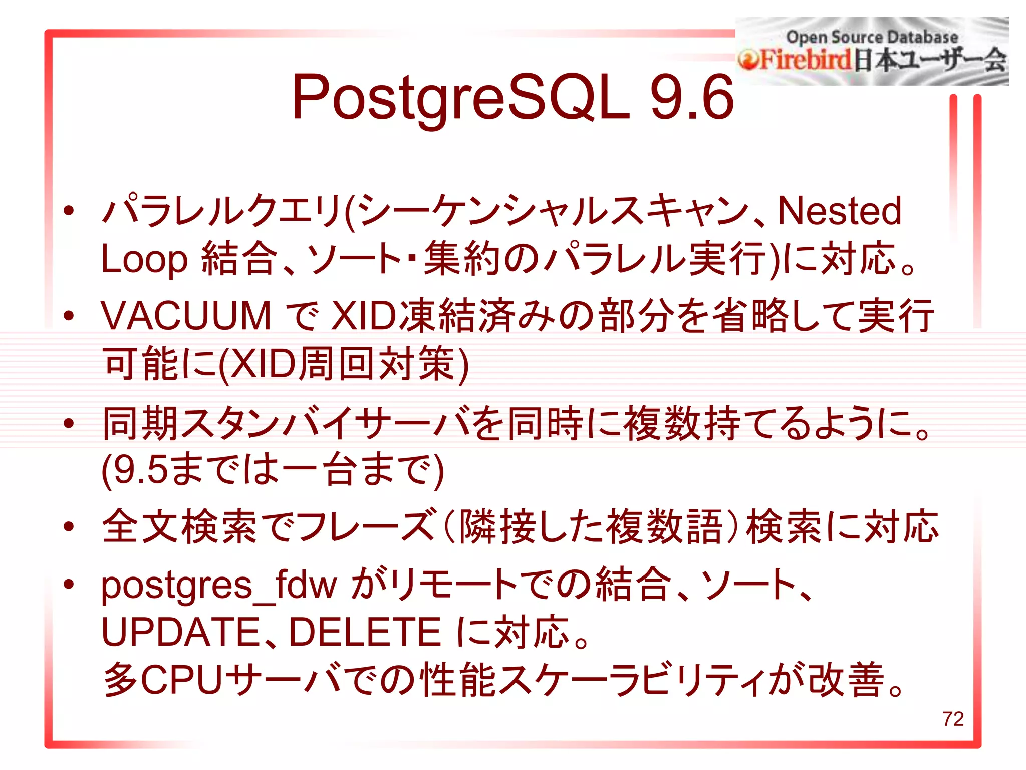 PostgreSQL 9.6
• パラレルクエリ(シーケンシャルスキャン、Nested
Loop 結合、ソート・集約のパラレル実行)に対応。
• VACUUM で XID凍結済みの部分を省略して実行
可能に(XID周回対策)
• 同期スタンバイサーバを同時に複数持てるように。
(9.5までは一台まで)
• 全文検索でフレーズ（隣接した複数語）検索に対応
• postgres_fdw がリモートでの結合、ソート、
UPDATE、DELETE に対応。
多CPUサーバでの性能スケーラビリティが改善。
72
 