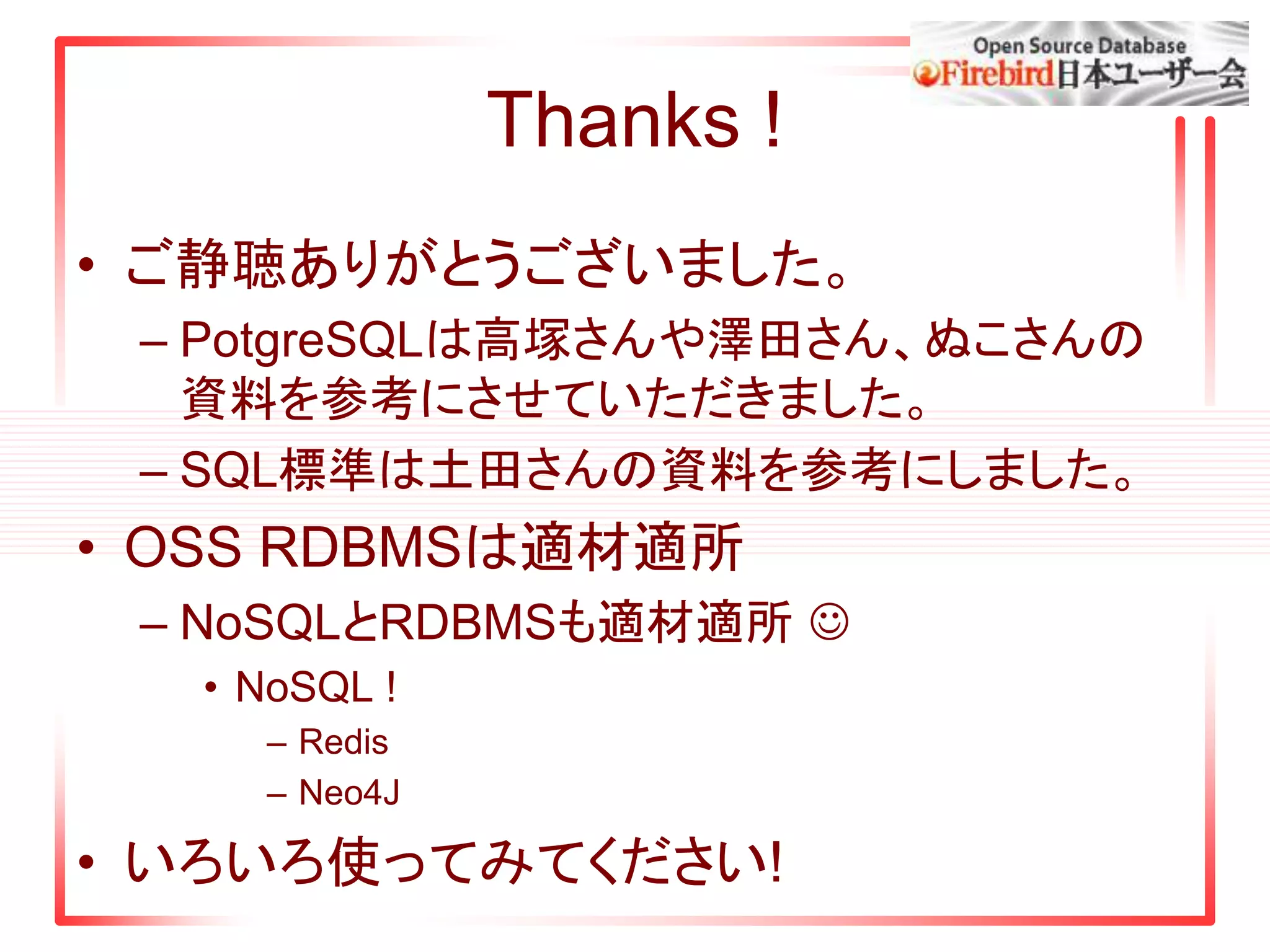 Thanks !
• ご静聴ありがとうございました。
– PotgreSQLは高塚さんや澤田さん、ぬこさんの
資料を参考にさせていただきました。
– SQL標準は土田さんの資料を参考にしました。
• OSS RDBMSは適材適所
– NoSQLとRDBMSも適材適所 
• NoSQL !
– Redis
– Neo4J
• いろいろ使ってみてください!
 