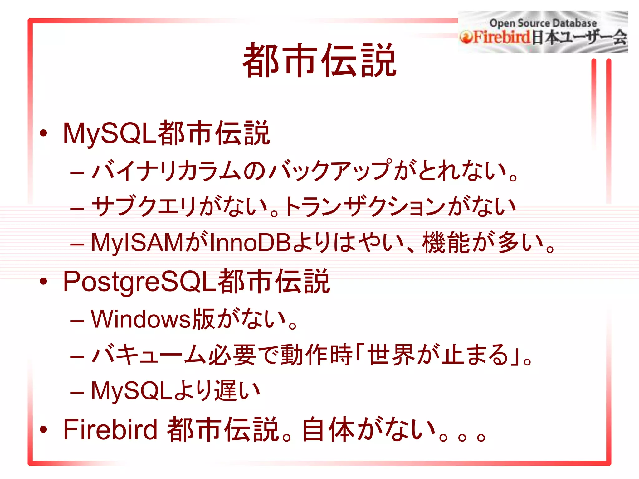 都市伝説
• MySQL都市伝説
– バイナリカラムのバックアップがとれない。
– サブクエリがない。トランザクションがない
– MyISAMがInnoDBよりはやい、機能が多い。
• PostgreSQL都市伝説
– Windows版がない。
– バキューム必要で動作時「世界が止まる」。
– MySQLより遅い
• Firebird 都市伝説。自体がない。。。
 