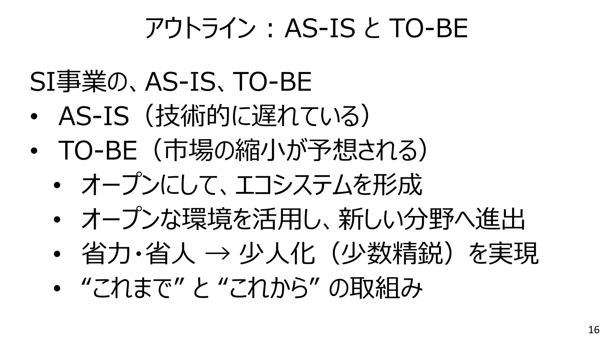 16
SI事業の、AS-IS、TO-BE
• AS-IS（技術的に遅れている）
• TO-BE（市場の縮小が予想される）
• オープンにして、エコシステムを形成
• オープンな環境を活用し、新しい分野へ進出
• 省力・省人 → 少人化（少数精鋭）を実現
• “これまで” と “これから” の取組み
アウトライン : AS-IS と TO-BE
 