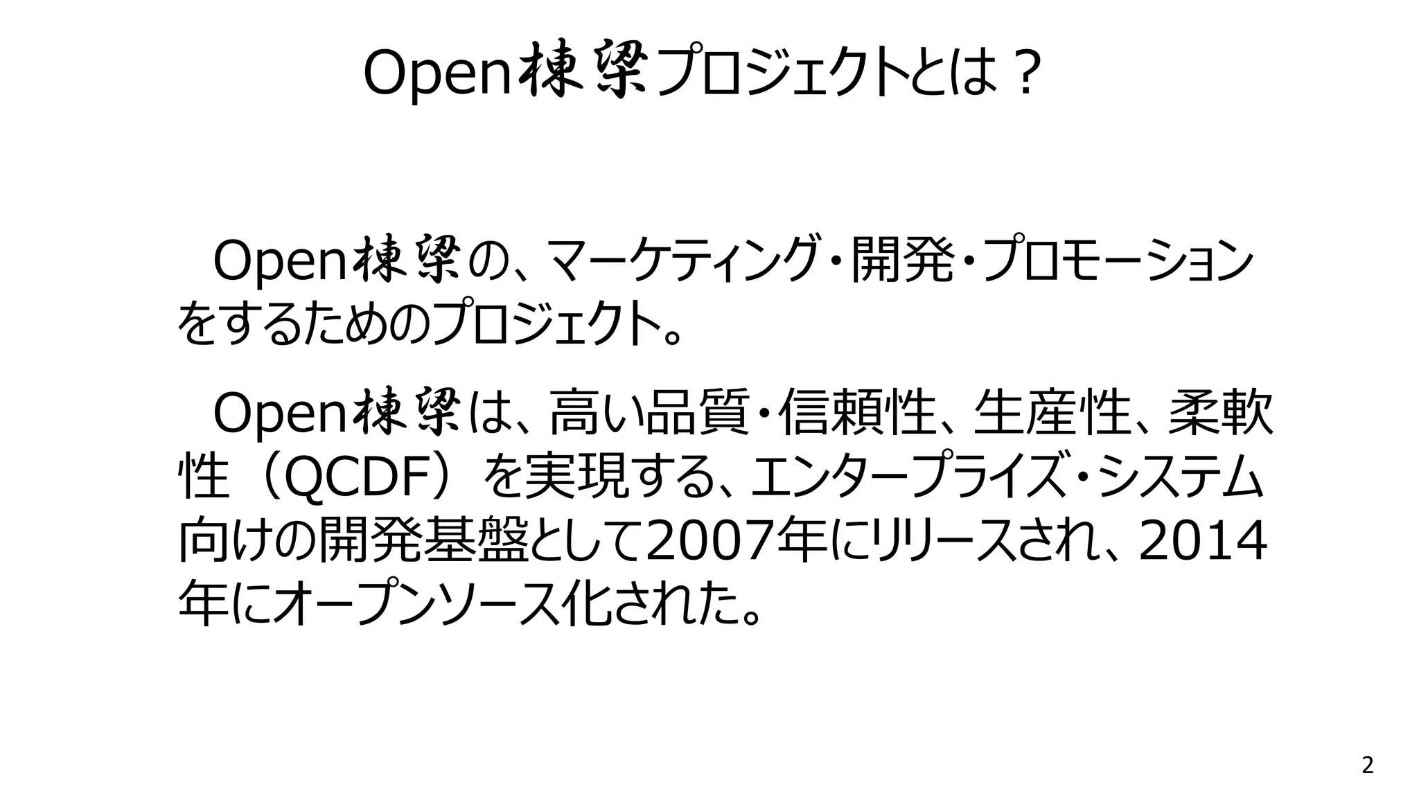 2
Open棟梁の、マーケティング・開発・プロモーション
をするためのプロジェクト。
Open棟梁は、高い品質・信頼性、生産性、柔軟
性（QCDF）を実現する、エンタープライズ・システム
向けの開発基盤として2007年にリリースされ、2014
年にオープンソース化された。
Open棟梁プロジェクトとは？
 