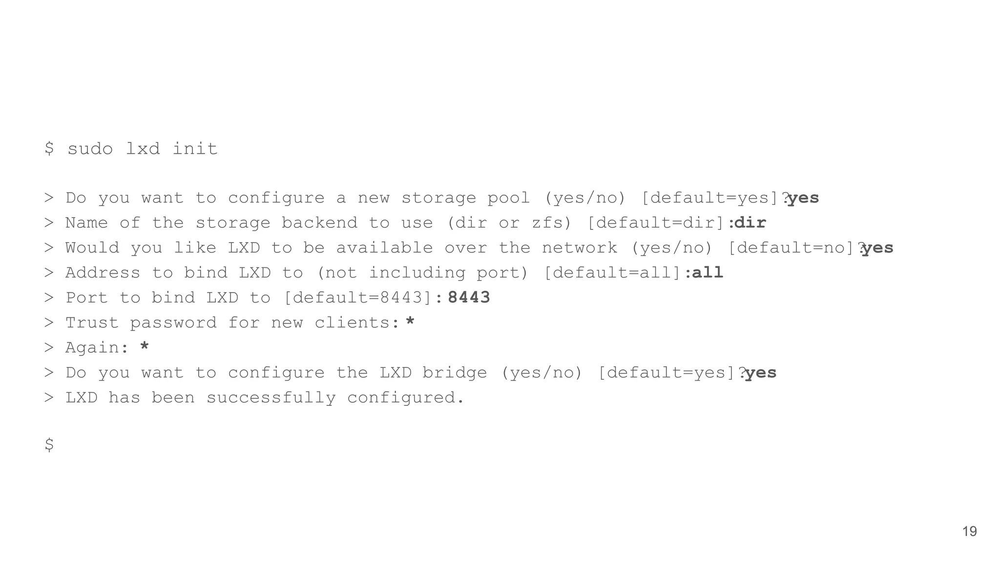 $ sudo lxd init
> Do you want to configure a new storage pool (yes/no) [default=yes]?yes
> Name of the storage backend to use (dir or zfs) [default=dir]:dir
> Would you like LXD to be available over the network (yes/no) [default=no]?yes
> Address to bind LXD to (not including port) [default=all]:all
> Port to bind LXD to [default=8443]: 8443
> Trust password for new clients: *
> Again: *
> Do you want to configure the LXD bridge (yes/no) [default=yes]?yes
> LXD has been successfully configured.
$
19
 