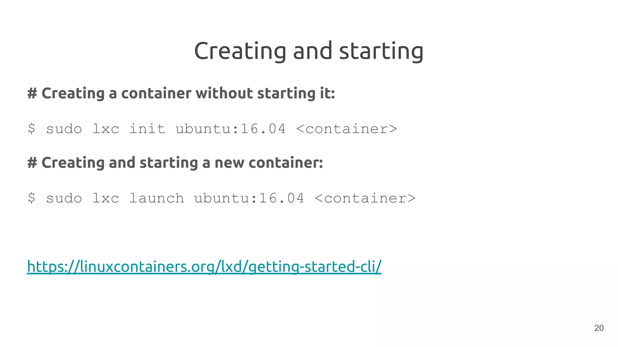 Creating and starting
# Creating a container without starting it:
$ sudo lxc init ubuntu:16.04 <container>
# Creating and starting a new container:
$ sudo lxc launch ubuntu:16.04 <container>
https://linuxcontainers.org/lxd/getting-started-cli/
20
 
