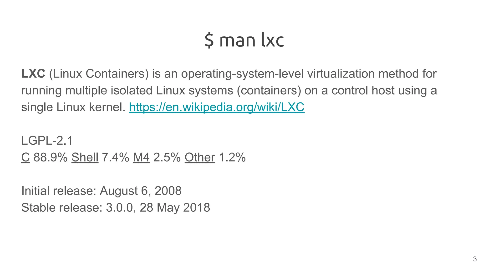 $ man lxc
LXC (Linux Containers) is an operating-system-level virtualization method for
running multiple isolated Linux systems (containers) on a control host using a
single Linux kernel. https://en.wikipedia.org/wiki/LXC
LGPL-2.1
C 88.9% Shell 7.4% M4 2.5% Other 1.2%
Initial release: August 6, 2008
Stable release: 3.0.0, 28 May 2018
3
 