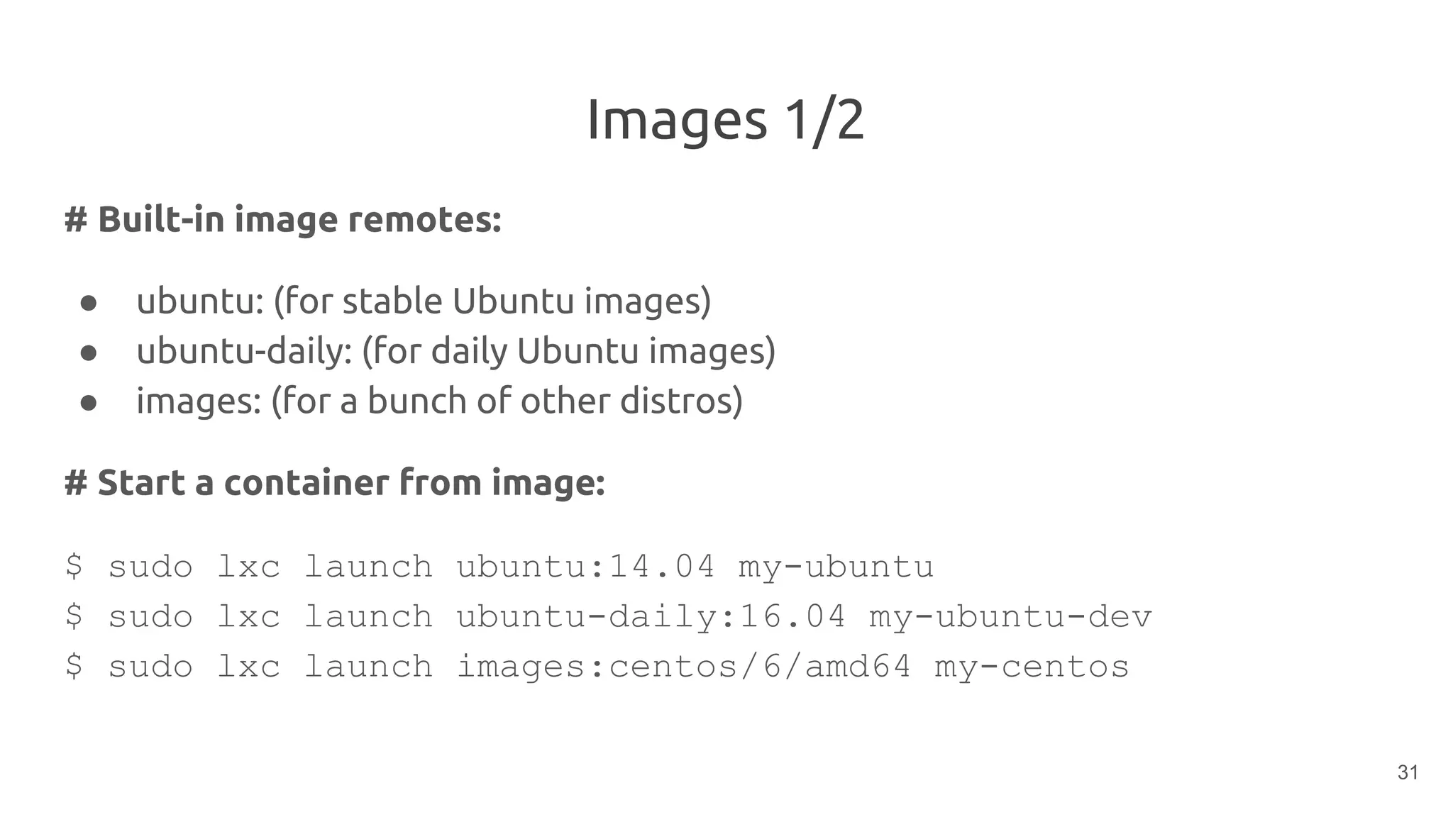 Images 1/2
# Built-in image remotes:
● ubuntu: (for stable Ubuntu images)
● ubuntu-daily: (for daily Ubuntu images)
● images: (for a bunch of other distros)
# Start a container from image:
$ sudo lxc launch ubuntu:14.04 my-ubuntu
$ sudo lxc launch ubuntu-daily:16.04 my-ubuntu-dev
$ sudo lxc launch images:centos/6/amd64 my-centos
31
 