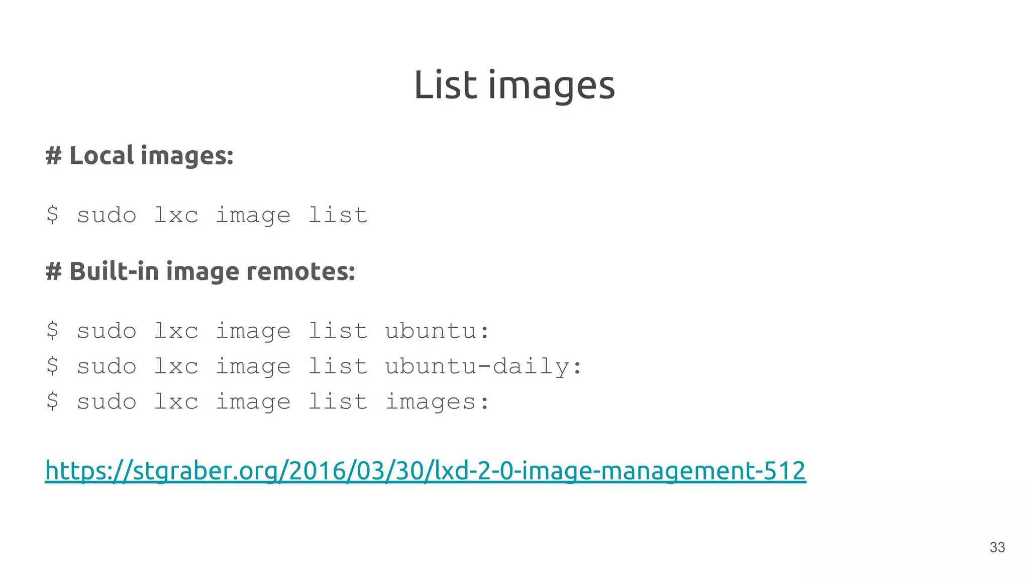 List images
# Local images:
$ sudo lxc image list
# Built-in image remotes:
$ sudo lxc image list ubuntu:
$ sudo lxc image list ubuntu-daily:
$ sudo lxc image list images:
https://stgraber.org/2016/03/30/lxd-2-0-image-management-512
33
 