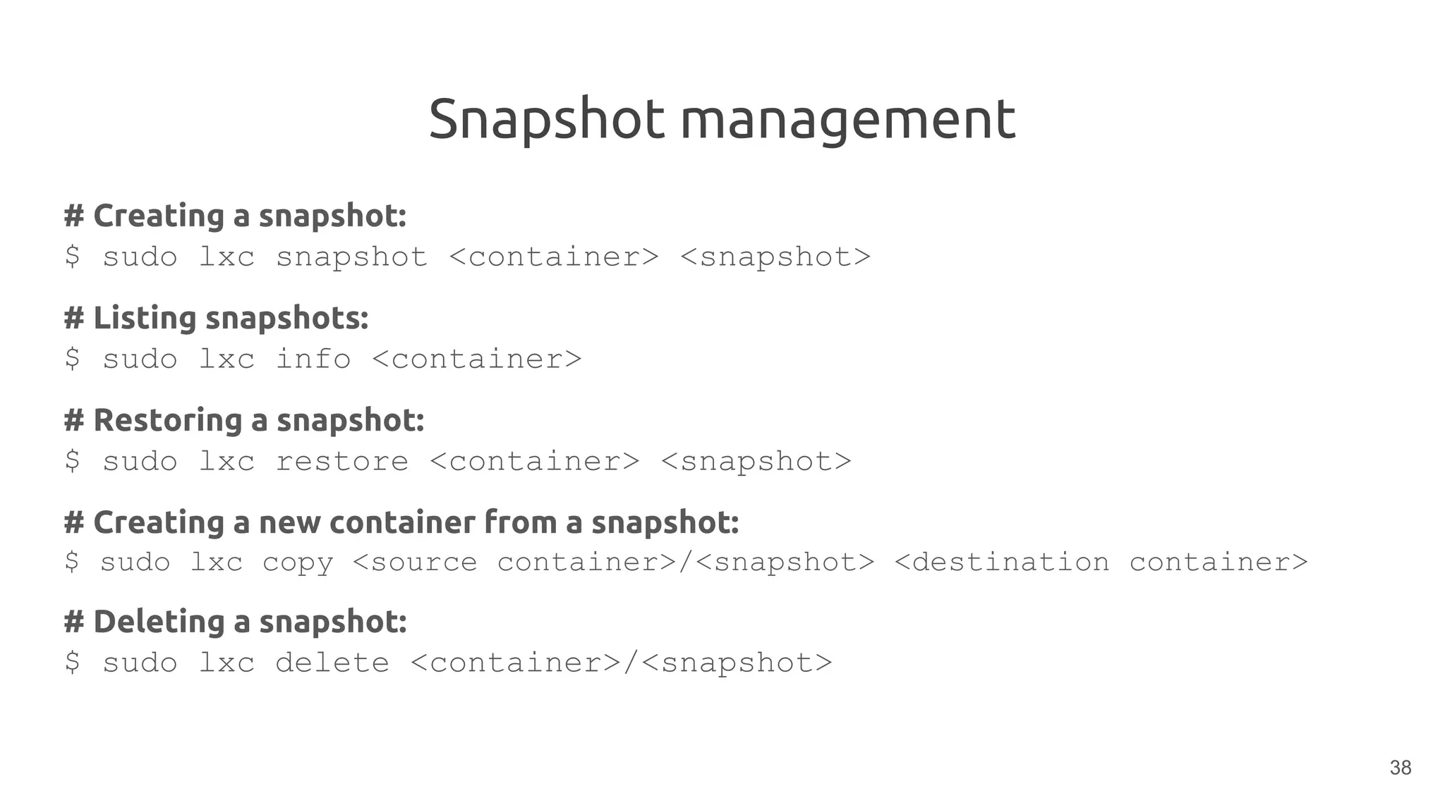 Snapshot management
# Creating a snapshot:
$ sudo lxc snapshot <container> <snapshot>
# Listing snapshots:
$ sudo lxc info <container>
# Restoring a snapshot:
$ sudo lxc restore <container> <snapshot>
# Creating a new container from a snapshot:
$ sudo lxc copy <source container>/<snapshot> <destination container>
# Deleting a snapshot:
$ sudo lxc delete <container>/<snapshot>
38
 