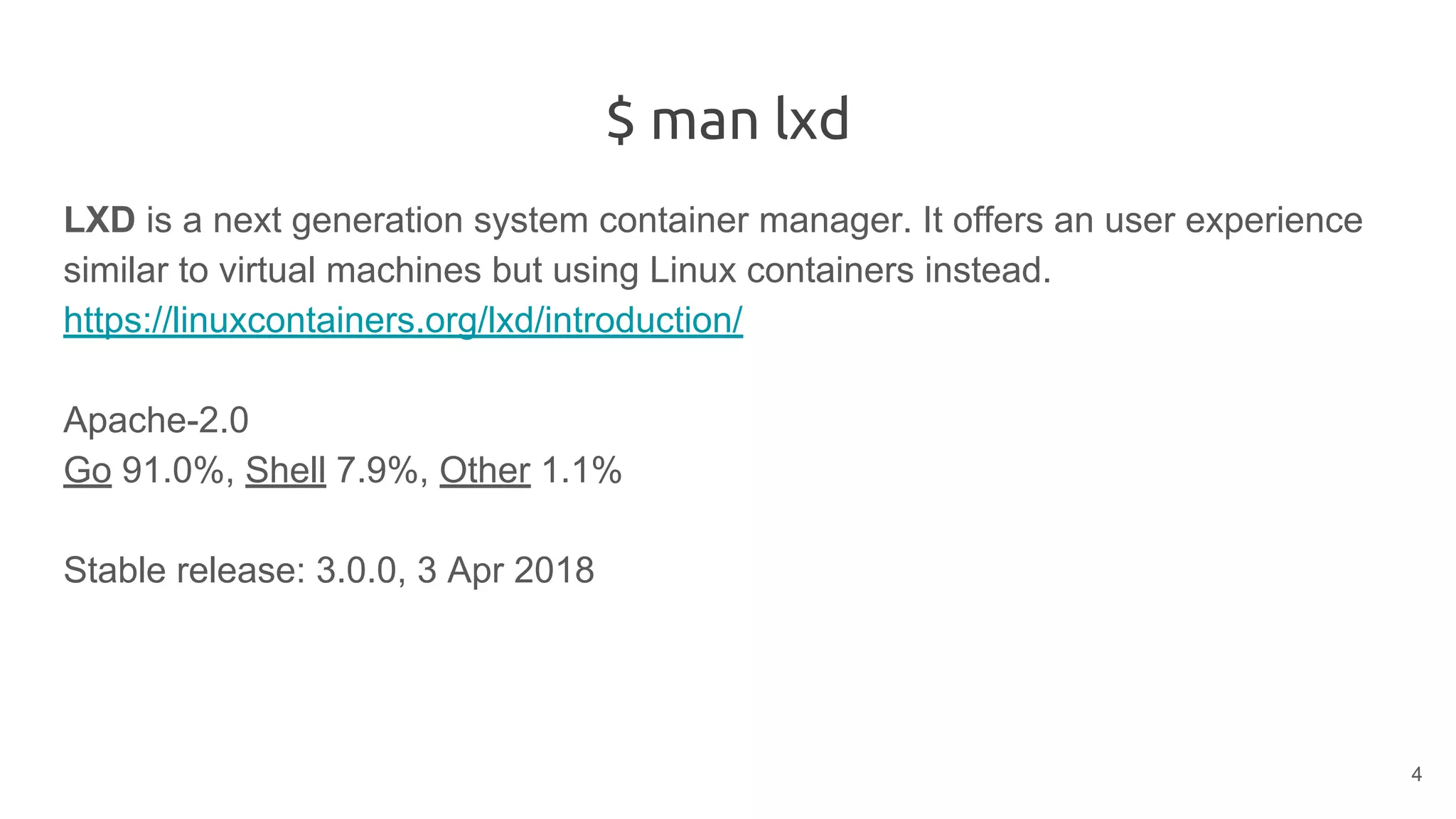 $ man lxd
LXD is a next generation system container manager. It offers an user experience
similar to virtual machines but using Linux containers instead.
https://linuxcontainers.org/lxd/introduction/
Apache-2.0
Go 91.0%, Shell 7.9%, Other 1.1%
Stable release: 3.0.0, 3 Apr 2018
4
 
