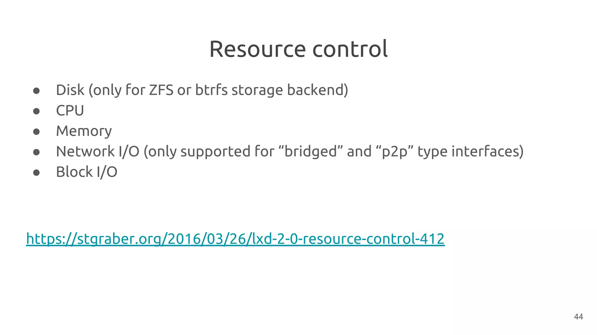 Resource control
● Disk (only for ZFS or btrfs storage backend)
● CPU
● Memory
● Network I/O (only supported for “bridged” and “p2p” type interfaces)
● Block I/O
https://stgraber.org/2016/03/26/lxd-2-0-resource-control-412
44
 