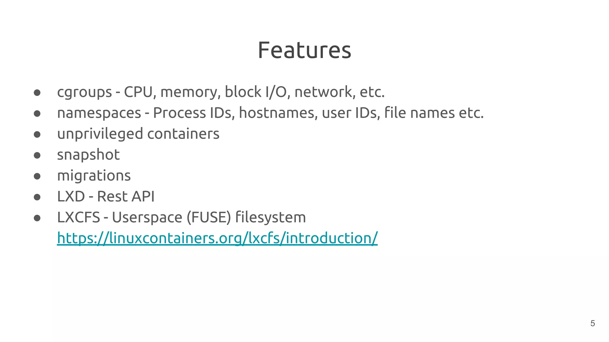 Features
● cgroups - CPU, memory, block I/O, network, etc.
● namespaces - Process IDs, hostnames, user IDs, file names etc.
● unprivileged containers
● snapshot
● migrations
● LXD - Rest API
● LXCFS - Userspace (FUSE) filesystem
https://linuxcontainers.org/lxcfs/introduction/
5
 