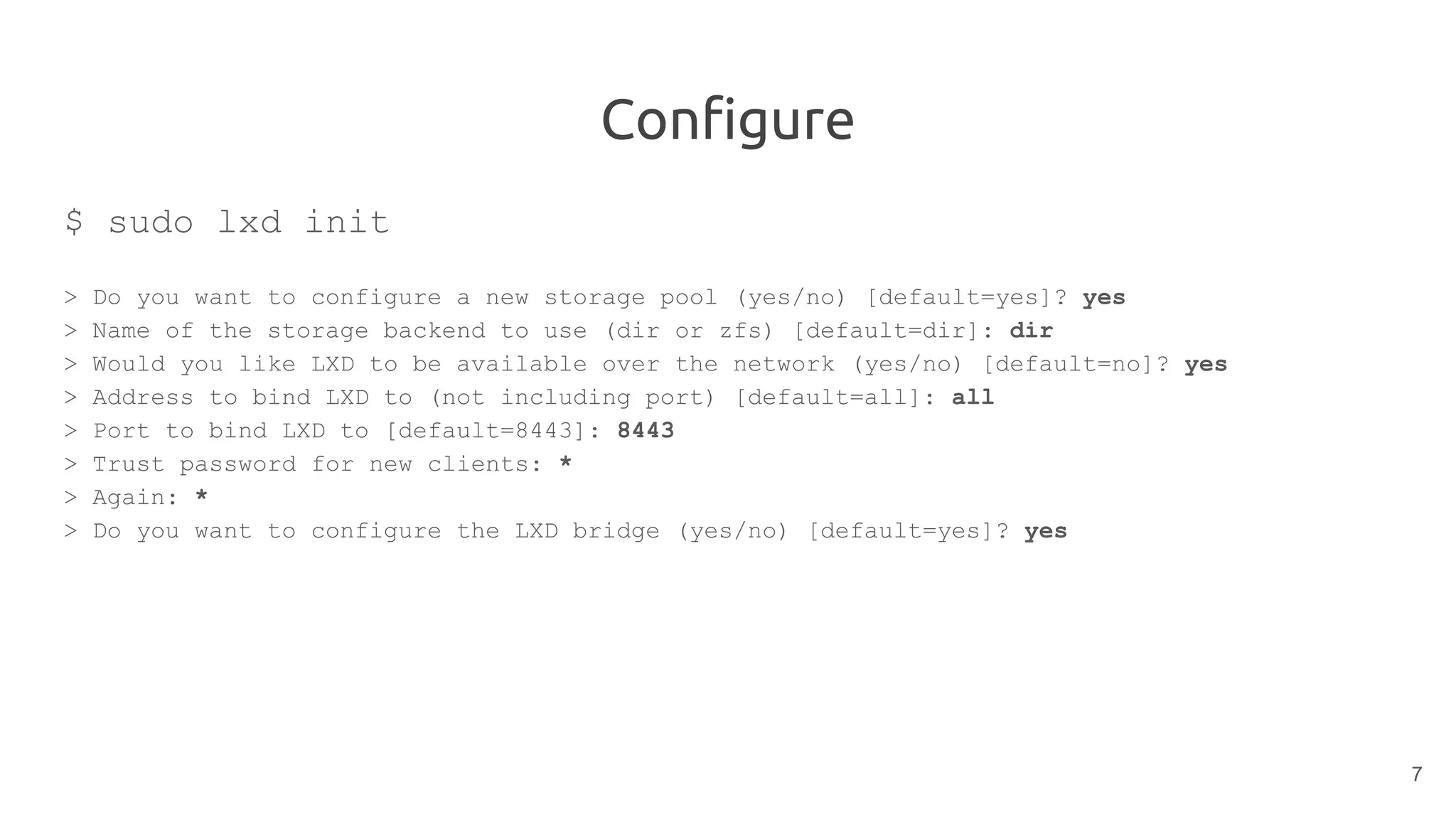 Configure
$ sudo lxd init
> Do you want to configure a new storage pool (yes/no) [default=yes]? yes
> Name of the storage backend to use (dir or zfs) [default=dir]: dir
> Would you like LXD to be available over the network (yes/no) [default=no]? yes
> Address to bind LXD to (not including port) [default=all]: all
> Port to bind LXD to [default=8443]: 8443
> Trust password for new clients: *
> Again: *
> Do you want to configure the LXD bridge (yes/no) [default=yes]? yes
7
 